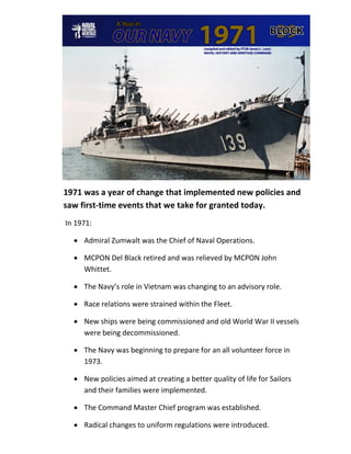 1971 was a year of change that implemented new policies and
saw first-time events that we take for granted today.
In 1971:

  • Admiral Zumwalt was the Chief of Naval Operations.

  • MCPON Del Black retired and was relieved by MCPON John
    Whittet.

  • The Navy’s role in Vietnam was changing to an advisory role.

  • Race relations were strained within the Fleet.

  • New ships were being commissioned and old World War II vessels
    were being decommissioned.

  • The Navy was beginning to prepare for an all volunteer force in
    1973.

  • New policies aimed at creating a better quality of life for Sailors
    and their families were implemented.

  • The Command Master Chief program was established.

  • Radical changes to uniform regulations were introduced.
 