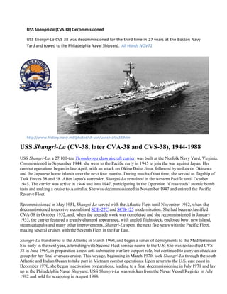 USS Shangri-La (CVS 38) Decommissioned

   USS Shangri-La CVS 38 was decommissioned for the third time in 27 years at the Boston Navy
   Yard and towed to the Philadelphia Naval Shipyard. All Hands NOV71




   http://www.history.navy.mil/photos/sh-usn/usnsh-s/cv38.htm

USS Shangri-La (CV-38, later CVA-38 and CVS-38), 1944-1988
USS Shangri-La, a 27,100-ton Ticonderoga class aircraft carrier, was built at the Norfolk Navy Yard, Virginia.
Commissioned in September 1944, she went to the Pacific early in 1945 to join the war against Japan. Her
combat operations began in late April, with an attack on Okino Daito Jima, followed by strikes on Okinawa
and the Japanese home islands over the next four months. During much of that time, she served as flagship of
Task Forces 38 and 58. After Japan's surrender, Shangri-La remained in the western Pacific until October
1945. The carrier was active in 1946 and into 1947, participating in the Operation "Crossroads" atomic bomb
tests and making a cruise to Australia. She was decommissioned in November 1947 and entered the Pacific
Reserve Fleet.

Recommissioned in May 1951, Shangri-La served with the Atlantic Fleet until November 1952, when she
decommissioned to receive a combined SCB-27C and SCB-125 modernization. She had been reclassified
CVA-38 in October 1952, and, when the upgrade work was completed and she recommissioned in January
1955, the carrier featured a greatly changed appearance, with angled flight deck, enclosed bow, new island,
steam catapults and many other improvements. Shangri-La spent the next five years with the Pacific Fleet,
making several cruises with the Seventh Fleet in the Far East.

Shangri-La transferred to the Atlantic in March 1960, and began a series of deployments to the Mediterranean
Sea early in the next year, alternating with Second Fleet service nearer to the U.S. She was reclassified CVS-
38 in June 1969, in preparation a new anti-submarine warfare support role, but continued to carry an attack air
group for her final overseas cruise. This voyage, beginning in March 1970, took Shangri-La through the south
Atlantic and Indian Ocean to take part in Vietnam combat operations. Upon return to the U.S. east coast in
December 1970, she began inactivation preparations, leading to a final decommissioning in July 1971 and lay
up at the Philadelphia Naval Shipyard. USS Shangri-La was stricken from the Naval Vessel Register in July
1982 and sold for scrapping in August 1988.
 