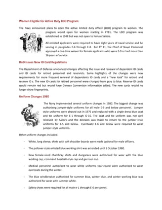 Women Eligible for Active Duty LDO Program
The Navy announced plans to open the active limited duty officer (LDO) program to women. The
program would open for women starting in FY81. The LDO program was
established in 1948 but was not open to female Sailors.
All enlisted applicants were required to have eight years of naval service and be
serving in paygrades E-6 through E-8. For FY 81, the Chief of Naval Personnel
approved a one-time waiver for female applicants who were E-9 or had more than
16 years of service.
DoD Issues New ID Card Regulations
The Department of Defense announced changes affecting the issue and renewal of dependent ID cards
and ID cards for retired personnel and reservists. Some highlights of the changes were new
requirements for more frequent renewal of dependents ID cards and a “new look” for retired and
reserve ID s. The new ID cards for retired personnel were changed from gray to blue. Reserve ID cards
would remain red but would have Geneva Convention information added. The new cards would no
longer show fingerprints.
Uniform Changes 1980
The Navy implemented several uniform changes in 1980. The biggest change was
authorizing jumper-style uniforms for all male E-5 and below personnel. Jumper
style uniforms were phased out in 1975 and replaced with a single dress blue coat
and tie uniform for E-1 through O-10. The coat and tie uniform was not well
received by Sailors and the decision was made to return to the jumper-style
uniforms for E-5 and below. Eventually E-6 and below were required to wear
jumper-style uniforms.
Other uniform changes included:
- White, long sleeve, shirts with soft shoulder boards were made optional for male officers.
- The pullover-style enlisted blue working shirt was extended until 1 October 1980.
- New female-sized chambray shirts and dungarees were authorized for wear with the blue
working cap, command baseball-style cap and garrison cap.
- Medical personnel authorized to wear white uniforms year-round were authorized to wear
overcoats during the winter.
- The blue windbreaker authorized for summer blue, winter blue, and winter working blue was
authorized for wear with summer white.
- Safety shoes were required for all male e-1 through E-6 personnel.
 