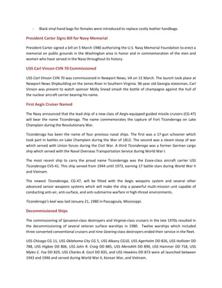 - Black vinyl hand bags for females were introduced to replace costly leather handbags.
President Carter Signs Bill for Navy Memorial
President Carter signed a bill on 5 March 1980 authorizing the U.S. Navy Memorial Foundation to erect a
memorial on public grounds in the Washington area in honor and in commemoration of the men and
women who have served in the Navy throughout its history.
USS Carl Vinson CVN 70 Commissioned
USS Carl Vinson CVN 70 was commissioned in Newport News, VA on 15 March. The launch took place at
Newport News Shipbuilding on the James River in Southern Virginia. 96-year old Georgia statesman, Carl
Vinson was present to watch sponsor Molly Snead smash the bottle of champagne against the hull of
the nuclear aircraft carrier bearing his name.
First Aegis Cruiser Named
The Navy announced that the lead ship of a new class of Aegis-equipped guided missile cruisers (CG-47)
will bear the name Ticonderoga. The name commemorates the capture of Fort Ticonderoga on Lake
Champlain during the Revolutionary War.
Ticonderoga has been the name of four previous naval ships. The first was a 17-gun schooner which
took part in battles on Lake Champlain during the War of 1812. The second was a steam sloop of war
which served with Union forces during the Civil War. A third Ticonderoga was a former German cargo
ship which served with the Naval Overseas Transportation Service during World War I.
The most recent ship to carry the proud name Ticonderoga was the Essex-class aircraft carrier USS
Ticonderoga CVS-41. This ship served from 1944 until 1973, earning 17 battle stars during World War II
and Vietnam.
The newest Ticonderoga, CG-47, will be fitted with the Aegis weapons system and several other
advanced sensor weapons systems which will make the ship a powerful multi-mission unit capable of
conducting anti-air, anti-surface, and anti-submarine warfare in high-threat environments.
Ticonderoga’s keel was laid January 21, 1980 in Pascagoula, Mississippi.
Decommissioned Ships
The commissioning of Spruance-class destroyers and Virginia-class cruisers in the late 1970s resulted in
the decommissioning of several veteran surface warships in 1980. Twelve warships which included
three converted conventional cruisers and nine Gearing-class destroyers ended their service in the fleet.
USS Chicago CG 11, USS Oklahoma City CG 5, USS Albany CG10, USS Agerholm DD 826, USS Hollister DD
788, USS Higbee DD 806, USS John R. Craig DD 885, USS Meredith DD 890, USS Hammer DD 718, USS
Myles C. Fox DD 829, USS Charles B. Cecil DD 835, and USS Hawkins DD 873 were all launched between
1943 and 1946 and served during World War II, Korean War, and Vietnam.
 