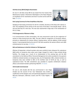 USS New Jersey (BB 62) Begins Reactivation

On July 27, USS New Jersey BB 62 was towed from the Inactive Ship
Maintenance Facility in Bremerton Washington to the Naval Shipyard
at Long Beach CA for reactivation and return to active service with the
fleet. AH SEP81

Keel Laying Ceremony for New Amphibious Ship Class

Speaking at keel laying ceremonies for LSD 41 in Seattle, Secretary of the Navy John Lehman Jr.
said “The amphibious forces will be at the very front of the Navy in the decade ahead.” LSD 41
was the lead ship of a new class. The new class represented a large step in the revitalization of
the U.S. Navy.

FY 82 Assignments of Women to Ships

In an announcement to fleet commanders, the navy announced its plan for the assignment of
women to ships during fiscal year 1982. The plan called for assignment of 78 women officers,
primarily as replacement for women officers rotating ashore, and the addition of 824 enlisted
women. It was projected that by the end of FY 82 there would be 161 women officers and 1,895
enlisted women on sea duty. AH NOV81

BAS and Subsistence-in-kind for Enlisted on TAD Approved

Effective 19 September, enlisted members who were entitled to basic allowance for subsistence
(BAS) while on temporary duty orders were longer charged for meals in Navy enlisted dining
facilities. The change was a result of an interpretation of the existing laws and the BAS
amendment to the Defense Officer Personnel Management Act which provided for the payment
of BAS for enlisted members on temporary duty. As of 19 September 1981, enlisted members on
temporary duty were entitled to BAS at the ComRats level of $3.94 per day, as well as
subsistence-in-kind. The BAS amendment was provided to equalize entitlements between
officers and enlisted members performing TAD/TDY. AH DEC81

USS Arcadia Commissioned

On June 6, USS Arcadia (AD 42) was commissioned in San Diego.
Arcadia was the second of four new Yellowstone class tenders, a
modification of the Gompers class and specifically designed to serve DD
963-class destroyers, CGN-class cruisers and FFG 7-class frigates. AH
DEC81
 