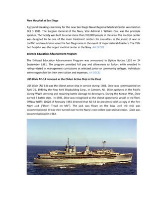 New Hospital at San Diego

A ground breaking ceremony for the new San Diego Naval Regional Medical Center was held on
Oct 3 1981. The Surgeon General of the Navy, Vice Admiral J. William Cox, was the principle
speaker. The facility was built to serve more than 350,000 people in the area. The medical center
was designed to be one of the main treatment centers for casualties in the event of war or
conflict and would also serve the San Diego area in the event of major natural disasters. The 760-
bed hospital was the largest medical center in the Navy. AH DEC81

Enlisted Education Advancement Program

The Enlisted Education Advancement Program was announced in OpNav Notice 1510 on 24
September 1981. The program provided full pay and allowances to Sailors while enrolled in
rating-related or management curriculums at selected junior or community colleges. Individuals
were responsible for their own tuition and expenses. AH DEC81

USS Dixie AD-14 Honored as the Oldest Active Ship in the Fleet

USS Dixie (AD 14) was the oldest active ship in service during 1981. Dixie was commissioned on
April 25, 1940 by the New York Shipbuilding Corp., in Camden, NJ. Dixie operated in the Pacific
during WWII servicing and repairing battle damage to destroyers. During the Korean War, Dixie
earned 5 battle stars. In 1981, Dixie was recognized as the oldest operational vessel in the fleet.
OPNAV NOTE 10520 of February 1981 directed that AD 14 be presented with a copy of the first
Navy Jack (“Don’t Tread on Me”). The jack was flown on the bow until the ship was
decommissioned. It was then turned over to the Navy’s next oldest operational vessel. Dixie was
decommissioned in 1982.
 