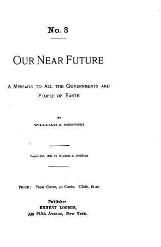No. 3
OUR NEAR FUTURE
A MESSAGE TO ALL THE GOVERNMENTS AND
PEOPLE OF EARTH
BY
VKILLLIAM A. REDDINQ
Copyright, 1896, by William A . Redding
PRICE : Paper Cover, 50 Cents. Cloth, $1 .00
Publisher
ERNEST LOOMIS,
339 Fifth Avenue, New York.
 