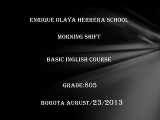 ENRIQUE OLAYA HERRERA SCHOOL
Morning shift
BASIC INGLISH COURSE
GRADE:805
BOGOTA AUGUST/23/2013
 
