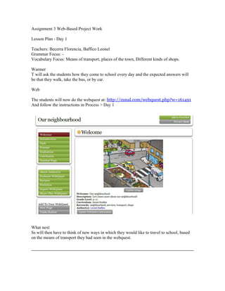 Assignment 3 Web-Based Project Work

Lesson Plan - Day 1

Teachers: Becerra Florencia, Baffico Leonel
Grammar Focus: -
Vocabulary Focus: Means of transport, places of the town, Different kinds of shops.

Warmer
T will ask the students how they come to school every day and the expected answers will
be that they walk, take the bus, or by car.

Web

The students will now do the webquest at: http://zunal.com/webquest.php?w=161491
And follow the instructions in Process > Day 1




What next
Ss will then have to think of new ways in which they would like to travel to school, based
on the means of transport they had seen in the webquest.
 