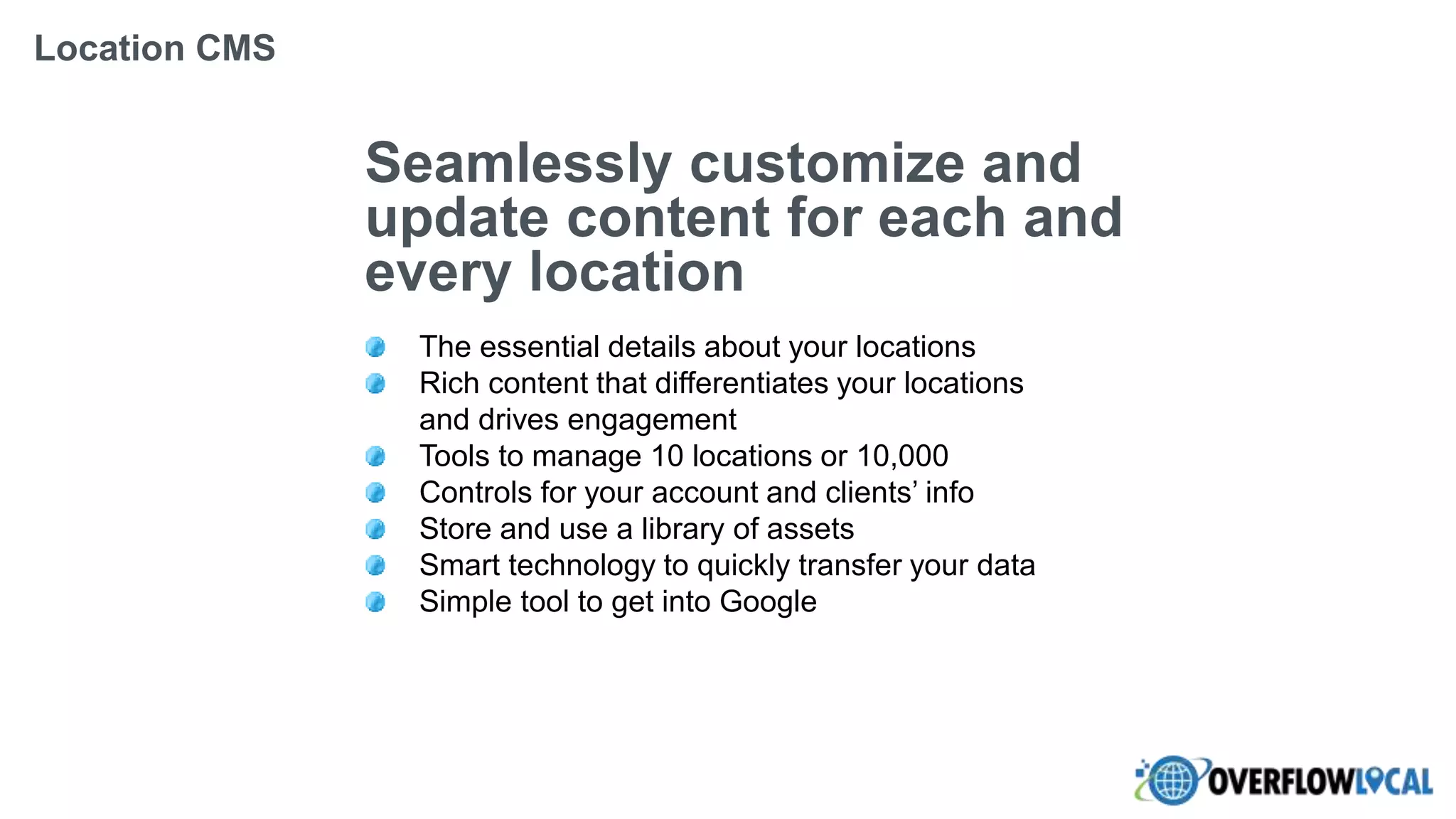 Seamlessly customize and
update content for each and
every location
The essential details about your locations
Rich content that differentiates your locations
and drives engagement
Tools to manage 10 locations or 10,000
Controls for your account and clients’ info
Store and use a library of assets
Smart technology to quickly transfer your data
Simple tool to get into Google
Location CMS
 