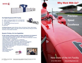 Why Work With Us?




                                                                                                                                Precision
Our Digital Equipment NYC Facility
(3)
(1)
       IGEN 3 110 Page per Minute 14.5” x 22” Sheet Size
       IGEN 4 220 Page Per Minute 14.5” x 26” Sheet Size                                                                        Speed
(1)    UV Laminator
(1)    12 Station Perfect Binding Equipment
(2)
(15)
        Polar Cutters
       Mac G5’s                                                                                                                 Excellence
Full Bindery featuring, Saddle Stitching, Drilling, Wire Binding, Folding, Wafer Sealing,
                       ,
Direct Mail, Padding, Collation, Direct Mail, Secured Facility with Bar Coding and Camera
recording on every project we produce.



Dynamic Printing –On Line Capabilities
Full 360° strategic marketing campaign conception, development and management
• Variable data marketing campaign conception, development and management
• Client presentation development ( Key note, online, boards and printed leave –behinds)
• Video concepting and development
• Website conception , development an d management
• Personalize d URL conception, development and management
• Email campaign conception, development , deployment and management
• Direct Mail conception, développent , déploiement and management
• Mobile campaign conception, development and management
• Social Media campaign conception, development and management
• Graphic Design & Concepts
• Strategic Copy writing
• Expert Staff
• Award Winning Technology
• OPS Certified Product
• PODI Compliant




                             State of the Art Facility at 460 West 34th Street 5th Floor New York NY 10001
                                                                                                             New State of the Art Facility
                             T: 212.259.3223 C: 917.589.8900 esanders@printbypremier.com

                                                                                                             212.359.3223   www.printbypremier.com
 