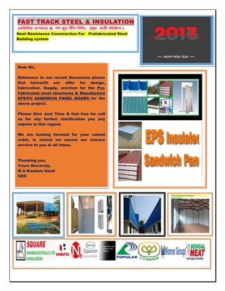 Dear Sir,
Reference to our recent discussion please
find herewith our offer for design,
fabrication. Supply, erection for the Pre-
Fabricated steel structures & Manufacture
EPS/PU SANDWICH PANEL BOARD for the
above project.
Please Give Just Time & feel free for call
us for any further clarification you any
require in this regard.
We are looking forward for your valued
order, in extent we assure our sincere
service to you at all times.
Thanking you.
Yours Sincerely,
M A Kashem Uzzal
CEO
FAST TRACK STEEL & INSULATION
( & )
Heat Resistance Construction For Prefabricated Steel
Building system
 