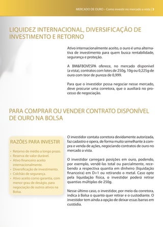 MERCADO DE OURO – Como investir no mercado a vista | 3
Ativo internacionalmente aceito, o ouro é uma alterna-
tiva de investimento para quem busca rentabilidade,
segurança e proteção.
A BM&FBOVESPA oferece, no mercado disponível
(a vista), contratos com lotes de 250g, 10g ou 0,225g de
ouro com teor de pureza de 0,999.
Para que o investidor possa negociar nesse mercado,
deve procurar uma corretora, que o auxiliará no pro-
cesso de negociação.
RAZÕES PARA INVESTIR
•	 Retorno de médio a longo prazo.
•	 Reserva de valor durável.
•	 Ativo financeiro aceito
internacionalmente.
•	 Diversificação de investimento.
•	 Colchão de segurança.
•	 Ativo aceito como garantia, com
menor grau de deságio, para
negociação de outros ativos na
Bolsa.
PARA COMPRAR OU VENDER CONTRATO DISPONÍVEL
DE OURO NA BOLSA
LIQUIDEZ INTERNACIONAL, DIVERSIFICAÇÃO DE
INVESTIMENTO E RETORNO
O investidor contata corretora devidamente autorizada,
faz cadastro e opera, de forma muito semelhante à com-
pra e venda de ações, negociando contratos de ouro no
mercado a vista.
O investidor carregará posições em ouro, podendo,
por exemplo, vendê-las total ou parcialmente, rece-
bendo a respectiva quantia em dinheiro (liquidação
financeira) em D+1 ou retirando o metal. Caso opte
pela liquidação física, o investidor poderá retirar
quantias múltiplas de 250g.
Nesse último caso, o investidor, por meio da corretora,
indica à Bolsa o quanto quer retirar e o custodiante. O
investidor tem ainda a opção de deixar essas barras em
custódia.
 