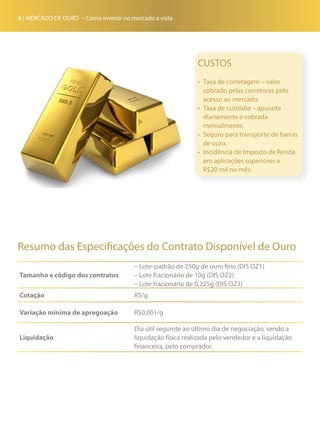 4 | MERCADO DE OURO – Como investir no mercado a vista
Resumo das Especificações do Contrato Disponível de Ouro
Tamanho e código dos contratos
– Lote-padrão de 250g de ouro fino (DIS OZ1)
– Lote fracionário de 10g (DIS OZ2)
– Lote fracionário de 0,225g (DIS OZ3)
Cotação R$/g
Variação mínima de apregoação R$0,001/g
Liquidação
Dia útil seguinte ao último dia de negociação, sendo a
liquidação física realizada pelo vendedor e a liquidação
financeira, pelo comprador.
CUSTOS
•	 Taxa de corretagem – valor
cobrado pelas corretoras pelo
acesso ao mercado.
•	 Taxa de custódia – apurada
diariamente e cobrada
mensalmente.
•	 Seguro para transporte de barras
de ouro.
•	 Incidência de Imposto de Renda
em aplicações superiores a
R$20 mil no mês.
 