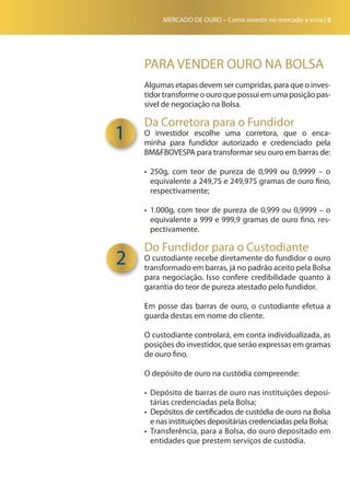 MERCADO DE OURO – Como investir no mercado a vista | 5
PARA VENDER OURO NA BOLSA
Algumas etapas devem ser cumpridas, para que o inves-
tidor transforme o ouro que possui em uma posição pas-
sível de negociação na Bolsa.
Da Corretora para o Fundidor
O investidor escolhe uma corretora, que o enca-
minha para fundidor autorizado e credenciado pela
BM&FBOVESPA para transformar seu ouro em barras de:
•	 250g, com teor de pureza de 0,999 ou 0,9999 – o
equivalente a 249,75 e 249,975 gramas de ouro fino,
respecti­vamente;
•	 1.000g, com teor de pureza de 0,999 ou 0,9999 – o
equivalente a 999 e 999,9 gramas de ouro fino, res-
pectivamente.
Do Fundidor para o Custodiante
O custodiante recebe diretamente do fundidor o ouro
transformado em barras, já no padrão aceito pela Bolsa
para negociação. Isso confere credibilidade quanto à
garantia do teor de pureza atestado pelo fundidor.
Em posse das barras de ouro, o custodiante efetua a
guarda destas em nome do cliente.
O custodiante controlará, em conta individualizada, as
posições do investidor, que serão expressas em gramas
de ouro fino.
O depósito de ouro na custódia compreende:
•	 Depósito de barras de ouro nas instituições deposi-
tárias credenciadas pela Bolsa;
•	 Depósitos de certificados de custódia de ouro na Bolsa
e nas instituições depositárias credenciadas pela Bolsa;
•	 Transferência, para a Bolsa, do ouro depositado em
entidades que prestem serviços de custódia.
1
2
 