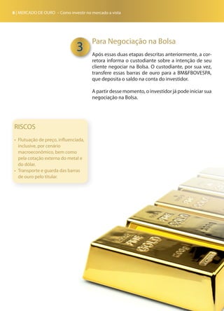 6 | MERCADO DE OURO – Como investir no mercado a vista
Para Negociação na Bolsa
Após essas duas etapas descritas anteriormente, a cor-
retora informa o custodiante sobre a intenção de seu
cliente negociar na Bolsa. O custodiante, por sua vez,
transfere essas barras de ouro para a BM&FBOVESPA,
que deposita o saldo na conta do investidor.
A partir desse momento, o investidor já pode iniciar sua
negociação na Bolsa.
3
RISCOS
•	 Flutuação de preço, influenciada,
inclusive, por cenário
macroeconômico, bem como
pela cotação externa do metal e
do dólar.
•	 Transporte e guarda das barras
de ouro pelo titular.
 