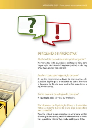MERCADO DE OURO – Como investir no mercado a vista | 7
PERGUNTAS E RESPOSTAS
Qual é o lote que o investidor pode negociar?
No mercado a vista, as unidades aceitas pela Bolsa para
negociação são lotes de 250g (lote-padrão) ou de 10g
e/ou 0,225g (lotes fracionários).
Qual é o custo para negociação de ouro?
Os custos compreendem taxas de corretagem e de
custódia, seguro para transporte de barras de ouro
e Imposto de Renda para aplicações superiores a
R$20 mil no mês.
Como ocorre a liquidação do contrato?
A liquidação pode ser física ou financeira.
Na hipótese de liquidação física, o investidor
retira a mesma barra de ouro que depositou
em custódia?
Não. Ele retirará o que negociou em uma barra similar
àquela que depositou, padronizada conforme os crité-
rios (qualidade e tamanho) estabelecidos pela Bolsa.
 