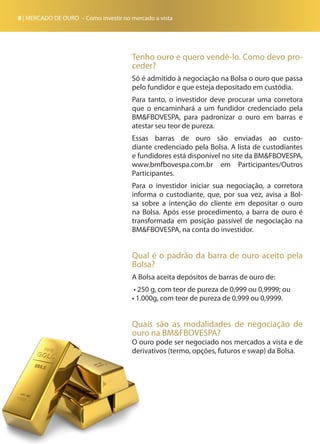 8 | MERCADO DE OURO – Como investir no mercado a vista
Tenho ouro e quero vendê-lo. Como devo pro-
ceder?
Só é admitido à negociação na Bolsa o ouro que passa
pelo fundidor e que esteja depositado em custódia.
Para tanto, o investidor deve procurar uma corretora
que o encaminhará a um fundidor credenciado pela
BM&FBOVESPA, para padronizar o ouro em barras e
atestar seu teor de pureza.
Essas barras de ouro são enviadas ao custo-
diante credenciado pela Bolsa. A lista de custodiantes
e fundidores está disponível no site da BM&FBOVESPA,
www.bmfbovespa.com.br em Participantes/Outros
Participantes.
Para o investidor iniciar sua negociação, a corretora
informa o custodiante, que, por sua vez, avisa a Bol-
sa sobre a intenção do cliente em depositar o ouro
na Bolsa. Após esse procedimento, a barra de ouro é
transformada em posição passível de negociação na
BM&FBOVESPA, na conta do investidor.
Qual é o padrão da barra de ouro aceito pela
Bolsa?
A Bolsa aceita depósitos de barras de ouro de:
• 250 g, com teor de pureza de 0,999 ou 0,9999; ou
• 1.000g, com teor de pureza de 0,999 ou 0,9999.
Quais são as modalidades de negociação de
ouro na BM&FBOVESPA?
O ouro pode ser negociado nos mercados a vista e de
derivativos (termo, opções, futuros e swap) da Bolsa.
 