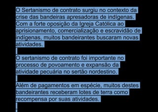 O Sertanismo de contrato surgiu no contexto da
crise das bandeiras apresadoras de indígenas.
Com a forte oposição da Igreja Católica ao
aprisionamento, comercialização e escravidão de
indígenas, muitos bandeirantes buscaram novas
atividades.
O sertanismo de contrato foi importante no
processo de povoamento e expansão da
atividade pecuária no sertão nordestino.
Além de pagamentos em espécie, muitos destes
bandeirantes receberam lotes de terra como
recompensa por suas atividades.
 