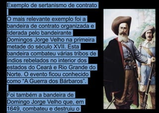 Exemplo de sertanismo de contrato
O mais relevante exemplo foi a
bandeira de contrato organizada e
liderada pelo bandeirante
Domingos Jorge Velho na primeira
metade do século XVII. Esta
bandeira combateu várias tribos de
índios rebelados no interior dos
estados do Ceará e Rio Grande do
Norte. O evento ficou conhecido
como “A Guerra dos Bárbaros”.
Foi também a bandeira de
Domingo Jorge Velho que, em
1649, combateu e destruiu o
 