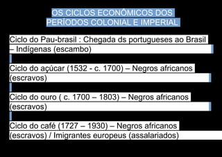 OS CICLOS ECONÔMICOS DOS
PERÍODOS COLONIAL E IMPERIAL
Ciclo do Pau-brasil : Chegada ds portugueses ao Brasil
– Indígenas (escambo)
Ciclo do açúcar (1532 - c. 1700) – Negros africanos
(escravos)
Ciclo do ouro ( c. 1700 – 1803) – Negros africanos
(escravos)
Ciclo do café (1727 – 1930) – Negros africanos
(escravos) / Imigrantes europeus (assalariados)
 