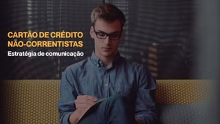 CARTÃO DE CRÉDITO
NÃO-CORRENTISTAS
Estratégia de comunicação
 