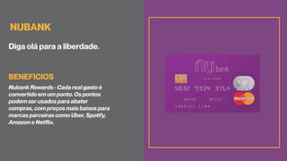 NUBANK
Diga olá para a liberdade.
Nubank Rewards - Cada real gasto é
convertido em um ponto. Os pontos
podem ser usados para abater
compras, com preços mais baixos para
marcas parceiras como Uber, Spotify,
Amazon e Netflix.
BENEFICIOS
 