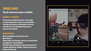BRBCARD
Você merece esse crédito.
Feito para o público jovem, não exige
comprovação de renda nem anuidade.
Focado em jovens de Brasília, oferece
benefícios nos estabelecimentos e
marcas da cidade.
Sem anuidade no primeiro ano;
Benefícios
Descontos em boates, bares, lanchonetes,
academias e faculdades;
Fila VIP nas principais casas de shows da
cidade (Bamboa, Dallas, Garota Carioca e
Roda do Chopp).
SOBRE O CARTÃO
BENEFÍCIOS
 