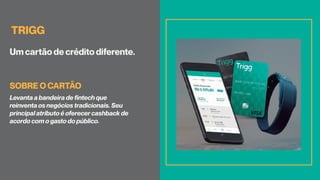 TRIGG
Um cartão de crédito diferente.
Levanta a bandeira de fintech que
reinventa os negócios tradicionais. Seu
principal atributo é oferecer cashback de
acordo com o gasto do público.
SOBRE O CARTÃO
 