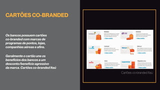 CARTÕES CO-BRANDED
Os bancos possuem cartões
co-branded com marcas de
programas de pontos, lojas,
companhias aéreas e afins.
Geralmente o cartão une os
benefícios dos bancos a um
desconto/benefício agressivo
da marca. Cartões co-branded Itaú
Cartões co-branded Itaú
 