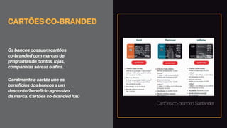 CARTÕES CO-BRANDED
Os bancos possuem cartões
co-branded com marcas de
programas de pontos, lojas,
companhias aéreas e afins.
Geralmente o cartão une os
benefícios dos bancos a um
desconto/benefício agressivo
da marca. Cartões co-branded Itaú
Cartões co-branded Santander
 
