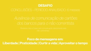 CONCLUSÕES - PERÍODO ANALISADO: 6 messes
Ausência de comunicação de cartões
dos bancos para o não correntista.
Bradesco, Itaú e Caixa sem comunicação direcionada para
não correntistas.
DESAFIO
Foco de mensagens em:
Liberdade | Praticidade | Curtir a vida | Aproveitar o tempo
 
