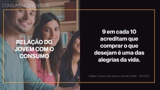 RELAÇÃO DO
JOVEM COM O
CONSUMO
CONSUMO X JUVENTUDE
9 em cada 10
acreditam que
comprar o que
desejam é uma das
alegrias da vida.
Análise Consumo de Jovens e Uso de Crédito - SPC/2017
 