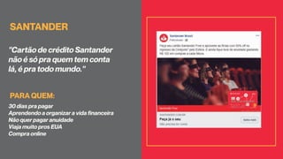 SANTANDER
"Cartão de crédito Santander
não é só pra quem tem conta
lá, é pra todo mundo."
30 dias pra pagar
Aprendendo a organizar a vida financeira
Não quer pagar anuidade
Viaja muito pros EUA
Compra online
PARA QUEM:
 