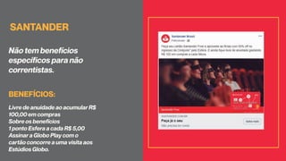 SANTANDER
Não tem benefícios
específicos para não
correntistas.
Livre de anuidade ao acumular R$
100,00 em compras
Sobre os benefícios
1 ponto Esfera a cada R$ 5,00
Assinar a Globo Play com o
cartão concorre a uma visita aos
Estúdios Globo.
BENEFÍCIOS:
 