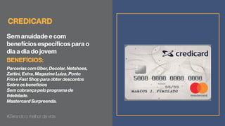 CREDICARD
Sem anuidade e com
benefícios específicos para o
dia a dia do jovem
Parcerias com Uber, Decolar, Netshoes,
Zattini, Extra, Magazine Luiza, Ponto
Frio e Fast Shop para obter descontos
Sobre os benefícios
Sem cobrança pelo programa de
fidelidade.
Mastercard Surpreenda.
#Zerando o melhor da vida
BENEFÍCIOS:
 