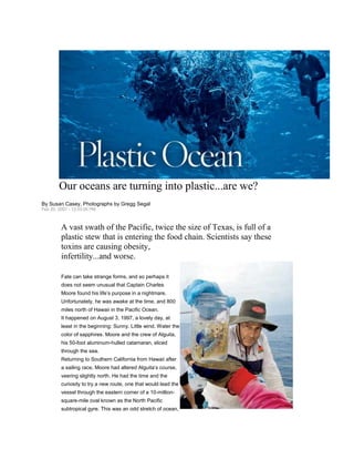 Our oceans are turning into plastic...are we?
By Susan Casey, Photographs by Gregg Segal
Feb 20, 2007 - 12:03:05 PM



         A vast swath of the Pacific, twice the size of Texas, is full of a
         plastic stew that is entering the food chain. Scientists say these
         toxins are causing obesity,
         infertility...and worse.

         Fate can take strange forms, and so perhaps it
         does not seem unusual that Captain Charles
         Moore found his life‟s purpose in a nightmare.
         Unfortunately, he was awake at the time, and 800
         miles north of Hawaii in the Pacific Ocean.
         It happened on August 3, 1997, a lovely day, at
         least in the beginning: Sunny. Little wind. Water the
         color of sapphires. Moore and the crew of Alguita,
         his 50-foot aluminum-hulled catamaran, sliced
         through the sea.
         Returning to Southern California from Hawaii after
         a sailing race, Moore had altered Alguita‟s course,
         veering slightly north. He had the time and the
         curiosity to try a new route, one that would lead the
         vessel through the eastern corner of a 10-million-
         square-mile oval known as the North Pacific
         subtropical gyre. This was an odd stretch of ocean,
 