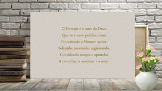 O Homem é o ouro de Deus,
Que vê e ouve pedidos meus,
Prometendo o Homem salvar:
Sofrendo, morrendo, regressando,
Convidando amigos e apóstolos
A caminhar, a anunciar e a amar.
 
