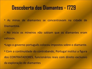 Descoberta dos Diamantes - 1729

• As minas de diamantes se concentravam na cidade de
Diamantina.
• No inicio os mineiros não sabiam que os diamantes eram
valiosos.
•Logo o governo português colocou impostos sobre o diamante.

• Com a continuidade do contrabando, Portugal institui a figura
dos CONTRATADORES, funcionários reais com direito exclusivo
da exploração de diamantes
 