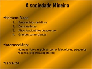 A sociedade Mineira
•Homens Ricos
     1.   Proprietários de Minas
     2.   Contratadores
     3.   Altos funcionários do governo
     4.   Grandes comerciantes


•Intermediário:
          Homens livres e pobres como faiscadores, pequenos
          roceiros, alfaiates, sapateiros;


•Escravos
 