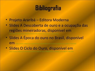 Bibliografia
• Projeto Araribá – Editora Moderna
• Slides A Descoberta de ouro e a ocupaçõa das
  regiões mineiradoras, disponivel em
  http://www.slideshare.net/Edenilson/a-descoberta-de-ouro-e-a-ocupao-das

• Slides A Época do ouro no Brasil, disponível
  em       http://www.slideshare.net/karolaw/a-descoberta-de-ouro?src=related_normal&rel=7851909


• Slides O Ciclo do Ouro, disponível em
  http://www.slideshare.net/Luanamelo/o-ciclo-do-ouro-7899943?src=related_normal&rel=7851909
 