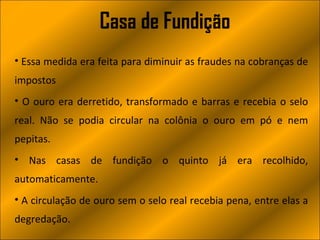 Casa de Fundição
• Essa medida era feita para diminuir as fraudes na cobranças de
impostos
• O ouro era derretido, transformado e barras e recebia o selo
real. Não se podia circular na colônia o ouro em pó e nem
pepitas.
• Nas casas de fundição o quinto já era recolhido,
automaticamente.
• A circulação de ouro sem o selo real recebia pena, entre elas a
degredação.
 