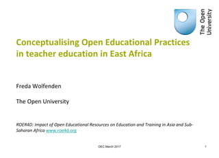 Conceptualising Open Educational Practices
in teacher education in East Africa
Freda Wolfenden
The Open University
ROER4D: Impact of Open Educational Resources on Education and Training in Asia and Sub-
Saharan Africa www.roe4d.org
1OEC March 2017
 
