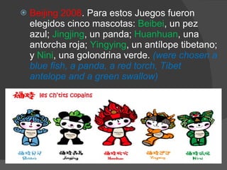 Beijing 2008 . Para estos Juegos fueron elegidos cinco mascotas:  Beibei , un pez azul;  Jingjing , un panda;  Huanhuan , una antorcha roja;  Yingying , un antílope tibetano; y  Nini , una golondrina verde.  (were chosen a blue fish, a panda, a red torch, Tibet antelope and a green swallow)  
