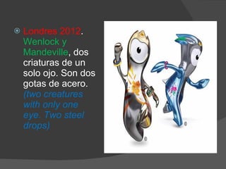 Londres 2012 .  Wenlock y Mandeville , dos criaturas de un solo ojo. Son dos gotas de acero.  (two creatures with only one eye. Two steel drops) 