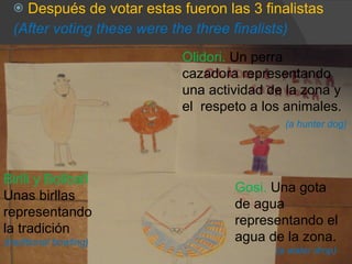 Después de votar estas fueron las 3 finalistas (After voting these were the three finalists) Birlli y Boliball Unas birllas representando la tradición (traditional bowling) Gosi.  Una gota de agua  representando el agua de la zona. (a water drop) Olidori.  Un perra  cazadora representando una actividad de la zona y el  respeto a los animales. (a hunter dog) 