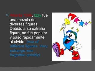 Atlanta 1996 .  Izzy  fue una mezcla de diversas figuras. Debido a su extraña figura, no fue popular y pasó rápidamente al olvido.  (mix of different figures. Very estrange was forgotten quickly) 