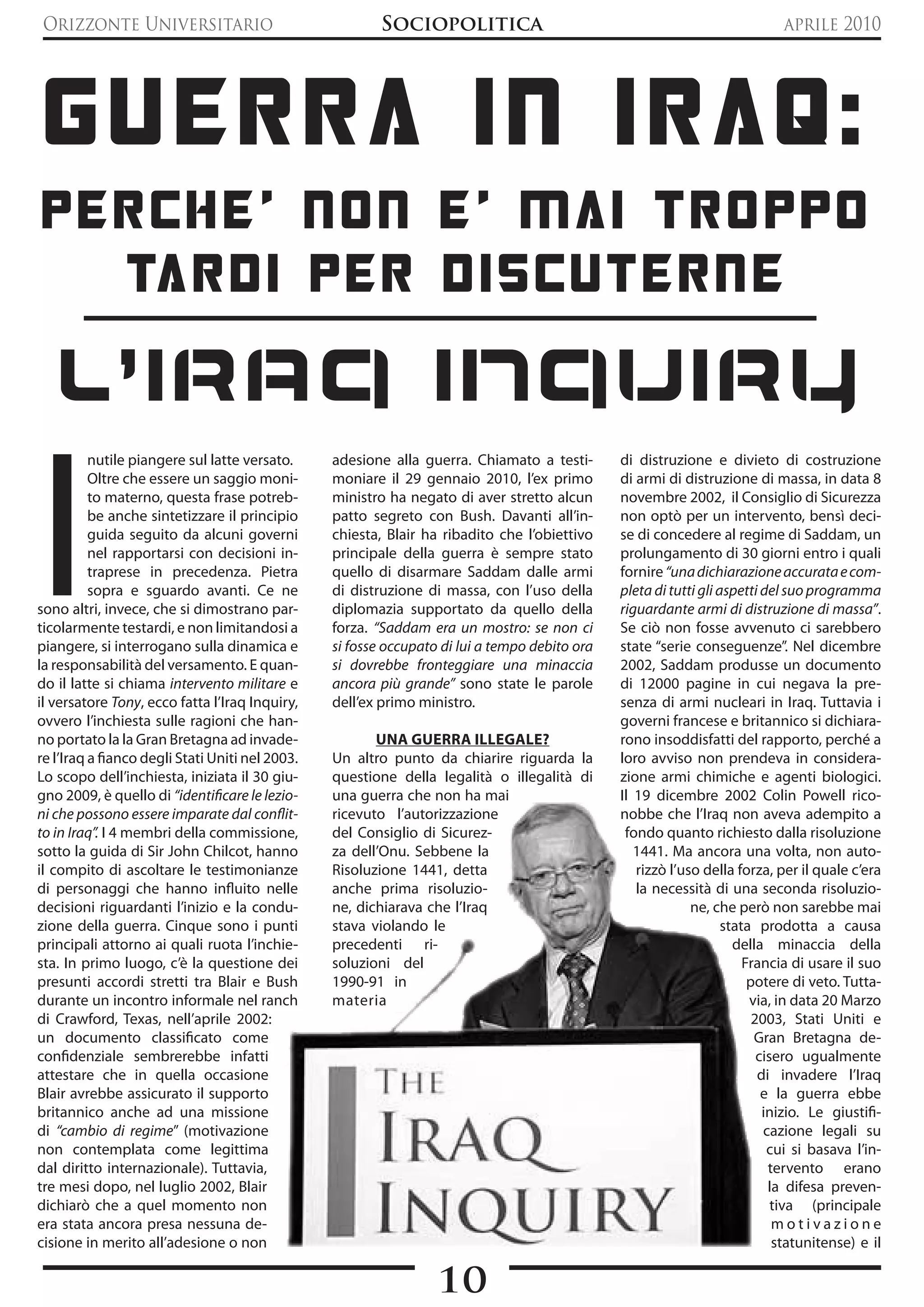 Orizzonte Universitario                                  Sociopolitica                                                       aprile 2010




 GUERRA in iRAq:
pERchE' non E' mAi tRoppo
  tARdi pER discUtERnE

   L'Iraq InquIry

I
          nutile piangere sul latte versato.     adesione alla guerra. Chiamato a testi-       di distruzione e divieto di costruzione
          Oltre che essere un saggio moni-       moniare il 29 gennaio 2010, l’ex primo        di armi di distruzione di massa, in data 8
          to materno, questa frase potreb-       ministro ha negato di aver stretto alcun      novembre 2002, il Consiglio di Sicurezza
          be anche sintetizzare il principio     patto segreto con Bush. Davanti all’in-       non optò per un intervento, bensì deci-
          guida seguito da alcuni governi        chiesta, Blair ha ribadito che l’obiettivo    se di concedere al regime di Saddam, un
          nel rapportarsi con decisioni in-      principale della guerra è sempre stato        prolungamento di 30 giorni entro i quali
          traprese in precedenza. Pietra         quello di disarmare Saddam dalle armi         fornire “una dichiarazione accurata e com-
          sopra e sguardo avanti. Ce ne          di distruzione di massa, con l’uso della      pleta di tutti gli aspetti del suo programma
sono altri, invece, che si dimostrano par-       diplomazia supportato da quello della         riguardante armi di distruzione di massa”.
ticolarmente testardi, e non limitandosi a       forza. “Saddam era un mostro: se non ci       Se ciò non fosse avvenuto ci sarebbero
piangere, si interrogano sulla dinamica e        si fosse occupato di lui a tempo debito ora   state “serie conseguenze”. Nel dicembre
la responsabilità del versamento. E quan-        si dovrebbe fronteggiare una minaccia         2002, Saddam produsse un documento
do il latte si chiama intervento militare e      ancora più grande” sono state le parole       di 12000 pagine in cui negava la pre-
il versatore Tony, ecco fatta l’Iraq Inquiry,    dell’ex primo ministro.                       senza di armi nucleari in Iraq. Tuttavia i
ovvero l’inchiesta sulle ragioni che han-                                                      governi francese e britannico si dichiara-
no portato la la Gran Bretagna ad invade-               UNA GUERRA ILLEGALE?                   rono insoddisfatti del rapporto, perché a
re l’Iraq a fianco degli Stati Uniti nel 2003.   Un altro punto da chiarire riguarda la        loro avviso non prendeva in considera-
Lo scopo dell’inchiesta, iniziata il 30 giu-     questione della legalità o illegalità di      zione armi chimiche e agenti biologici.
gno 2009, è quello di “identificare le lezio-    una guerra che non ha mai                     Il 19 dicembre 2002 Colin Powell rico-
ni che possono essere imparate dal conflit-      ricevuto l’autorizzazione                     nobbe che l’Iraq non aveva adempito a
to in Iraq”. I 4 membri della commissione,       del Consiglio di Sicurez-                      fondo quanto richiesto dalla risoluzione
sotto la guida di Sir John Chilcot, hanno        za dell’Onu. Sebbene la                          1441. Ma ancora una volta, non auto-
il compito di ascoltare le testimonianze         Risoluzione 1441, detta                          rizzò l’uso della forza, per il quale c’era
di personaggi che hanno influito nelle           anche prima risoluzio-                           la necessità di una seconda risoluzio-
decisioni riguardanti l’inizio e la condu-       ne, dichiarava che l’Iraq                                  ne, che però non sarebbe mai
zione della guerra. Cinque sono i punti          stava violando le                                                 stata prodotta a causa
principali attorno ai quali ruota l’inchie-      precedenti ri-                                                      della minaccia della
sta. In primo luogo, c’è la questione dei        soluzioni del                                                         Francia di usare il suo
presunti accordi stretti tra Blair e Bush        1990-91 in                                                             potere di veto. Tutta-
durante un incontro informale nel ranch          materia                                                                via, in data 20 Marzo
di Crawford, Texas, nell’aprile 2002:                                                                                    2003, Stati Uniti e
un documento classificato come                                                                                           Gran Bretagna de-
confidenziale sembrerebbe infatti                                                                                         cisero ugualmente
attestare che in quella occasione                                                                                         di invadere l’Iraq
Blair avrebbe assicurato il supporto                                                                                       e la guerra ebbe
britannico anche ad una missione                                                                                           inizio. Le giustifi-
di “cambio di regime” (motivazione                                                                                         cazione legali su
non contemplata come legittima                                                                                              cui si basava l’in-
dal diritto internazionale). Tuttavia,                                                                                      tervento erano
tre mesi dopo, nel luglio 2002, Blair                                                                                       la difesa preven-
dichiarò che a quel momento non                                                                                              tiva (principale
era stata ancora presa nessuna de-                                                                                           motivazione
cisione in merito all’adesione o non                                                                                         statunitense) e il

                                                                  10
 