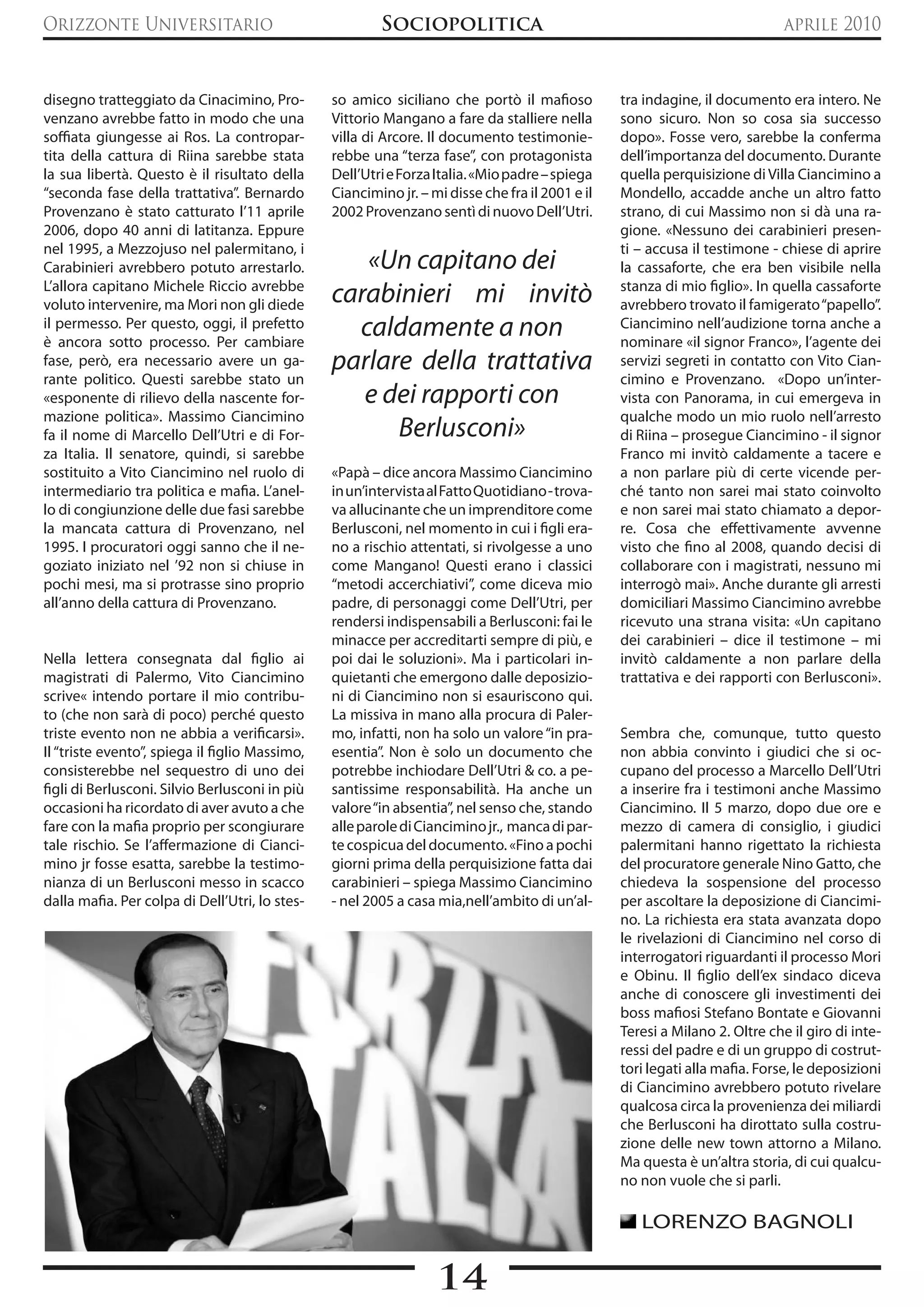 Orizzonte Universitario                                 Sociopolitica                                                        aprile 2010


disegno tratteggiato da Cinacimino, Pro-        so amico siciliano che portò il mafioso          tra indagine, il documento era intero. Ne
venzano avrebbe fatto in modo che una           Vittorio Mangano a fare da stalliere nella       sono sicuro. Non so cosa sia successo
soffiata giungesse ai Ros. La contropar-        villa di Arcore. Il documento testimonie-        dopo». Fosse vero, sarebbe la conferma
tita della cattura di Riina sarebbe stata       rebbe una “terza fase”, con protagonista         dell’importanza del documento. Durante
la sua libertà. Questo è il risultato della     Dell’Utri e Forza Italia. «Mio padre – spiega    quella perquisizione di Villa Ciancimino a
“seconda fase della trattativa”. Bernardo       Ciancimino jr. – mi disse che fra il 2001 e il   Mondello, accadde anche un altro fatto
Provenzano è stato catturato l’11 aprile        2002 Provenzano sentì di nuovo Dell’Utri.        strano, di cui Massimo non si dà una ra-
2006, dopo 40 anni di latitanza. Eppure                                                          gione. «Nessuno dei carabinieri presen-
nel 1995, a Mezzojuso nel palermitano, i                                                         ti – accusa il testimone - chiese di aprire
Carabinieri avrebbero potuto arrestarlo.           «Un capitano dei                              la cassaforte, che era ben visibile nella
L’allora capitano Michele Riccio avrebbe
voluto intervenire, ma Mori non gli diede       carabinieri mi invitò                            stanza di mio figlio». In quella cassaforte
                                                                                                 avrebbero trovato il famigerato “papello”.
il permesso. Per questo, oggi, il prefetto
è ancora sotto processo. Per cambiare
                                                  caldamente a non                               Ciancimino nell’audizione torna anche a
                                                                                                 nominare «il signor Franco», l’agente dei
fase, però, era necessario avere un ga-         parlare della trattativa                         servizi segreti in contatto con Vito Cian-
rante politico. Questi sarebbe stato un                                                          cimino e Provenzano. «Dopo un’inter-
«esponente di rilievo della nascente for-          e dei rapporti con                            vista con Panorama, in cui emergeva in
mazione politica». Massimo Ciancimino                                                            qualche modo un mio ruolo nell’arresto
fa il nome di Marcello Dell’Utri e di For-            Berlusconi»                                di Riina – prosegue Ciancimino - il signor
za Italia. Il senatore, quindi, si sarebbe                                                       Franco mi invitò caldamente a tacere e
sostituito a Vito Ciancimino nel ruolo di       «Papà – dice ancora Massimo Ciancimino           a non parlare più di certe vicende per-
intermediario tra politica e mafia. L’anel-     in un’intervista al Fatto Quotidiano - trova-    ché tanto non sarei mai stato coinvolto
lo di congiunzione delle due fasi sarebbe       va allucinante che un imprenditore come          e non sarei mai stato chiamato a depor-
la mancata cattura di Provenzano, nel           Berlusconi, nel momento in cui i figli era-      re. Cosa che effettivamente avvenne
1995. I procuratori oggi sanno che il ne-       no a rischio attentati, si rivolgesse a uno      visto che fino al 2008, quando decisi di
goziato iniziato nel ’92 non si chiuse in       come Mangano! Questi erano i classici            collaborare con i magistrati, nessuno mi
pochi mesi, ma si protrasse sino proprio        “metodi accerchiativi”, come diceva mio          interrogò mai». Anche durante gli arresti
all’anno della cattura di Provenzano.           padre, di personaggi come Dell’Utri, per         domiciliari Massimo Ciancimino avrebbe
                                                rendersi indispensabili a Berlusconi: fai le     ricevuto una strana visita: «Un capitano
                                                minacce per accreditarti sempre di più, e        dei carabinieri – dice il testimone – mi
Nella lettera consegnata dal figlio ai          poi dai le soluzioni». Ma i particolari in-      invitò caldamente a non parlare della
magistrati di Palermo, Vito Ciancimino          quietanti che emergono dalle deposizio-          trattativa e dei rapporti con Berlusconi».
scrive« intendo portare il mio contribu-        ni di Ciancimino non si esauriscono qui.
to (che non sarà di poco) perché questo         La missiva in mano alla procura di Paler-
triste evento non ne abbia a verificarsi».      mo, infatti, non ha solo un valore “in pra-      Sembra che, comunque, tutto questo
Il “triste evento”, spiega il figlio Massimo,   esentia”. Non è solo un documento che            non abbia convinto i giudici che si oc-
consisterebbe nel sequestro di uno dei          potrebbe inchiodare Dell’Utri & co. a pe-        cupano del processo a Marcello Dell’Utri
figli di Berlusconi. Silvio Berlusconi in più   santissime responsabilità. Ha anche un           a inserire fra i testimoni anche Massimo
occasioni ha ricordato di aver avuto a che      valore “in absentia”, nel senso che, stando      Ciancimino. Il 5 marzo, dopo due ore e
fare con la mafia proprio per scongiurare       alle parole di Ciancimino jr., manca di par-     mezzo di camera di consiglio, i giudici
tale rischio. Se l’affermazione di Cianci-      te cospicua del documento. «Fino a pochi         palermitani hanno rigettato la richiesta
mino jr fosse esatta, sarebbe la testimo-       giorni prima della perquisizione fatta dai       del procuratore generale Nino Gatto, che
nianza di un Berlusconi messo in scacco         carabinieri – spiega Massimo Ciancimino          chiedeva la sospensione del processo
dalla mafia. Per colpa di Dell’Utri, lo stes-   - nel 2005 a casa mia,nell’ambito di un’al-      per ascoltare la deposizione di Ciancimi-
                                                                                                 no. La richiesta era stata avanzata dopo
                                                                                                 le rivelazioni di Ciancimino nel corso di
                                                                                                 interrogatori riguardanti il processo Mori
                                                                                                 e Obinu. Il figlio dell’ex sindaco diceva
                                                                                                 anche di conoscere gli investimenti dei
                                                                                                 boss mafiosi Stefano Bontate e Giovanni
                                                                                                 Teresi a Milano 2. Oltre che il giro di inte-
                                                                                                 ressi del padre e di un gruppo di costrut-
                                                                                                 tori legati alla mafia. Forse, le deposizioni
                                                                                                 di Ciancimino avrebbero potuto rivelare
                                                                                                 qualcosa circa la provenienza dei miliardi
                                                                                                 che Berlusconi ha dirottato sulla costru-
                                                                                                 zione delle new town attorno a Milano.
                                                                                                 Ma questa è un’altra storia, di cui qualcu-
                                                                                                 no non vuole che si parli.

                                                                                                    LORENZO BAGNOLI


                                                                  14
 