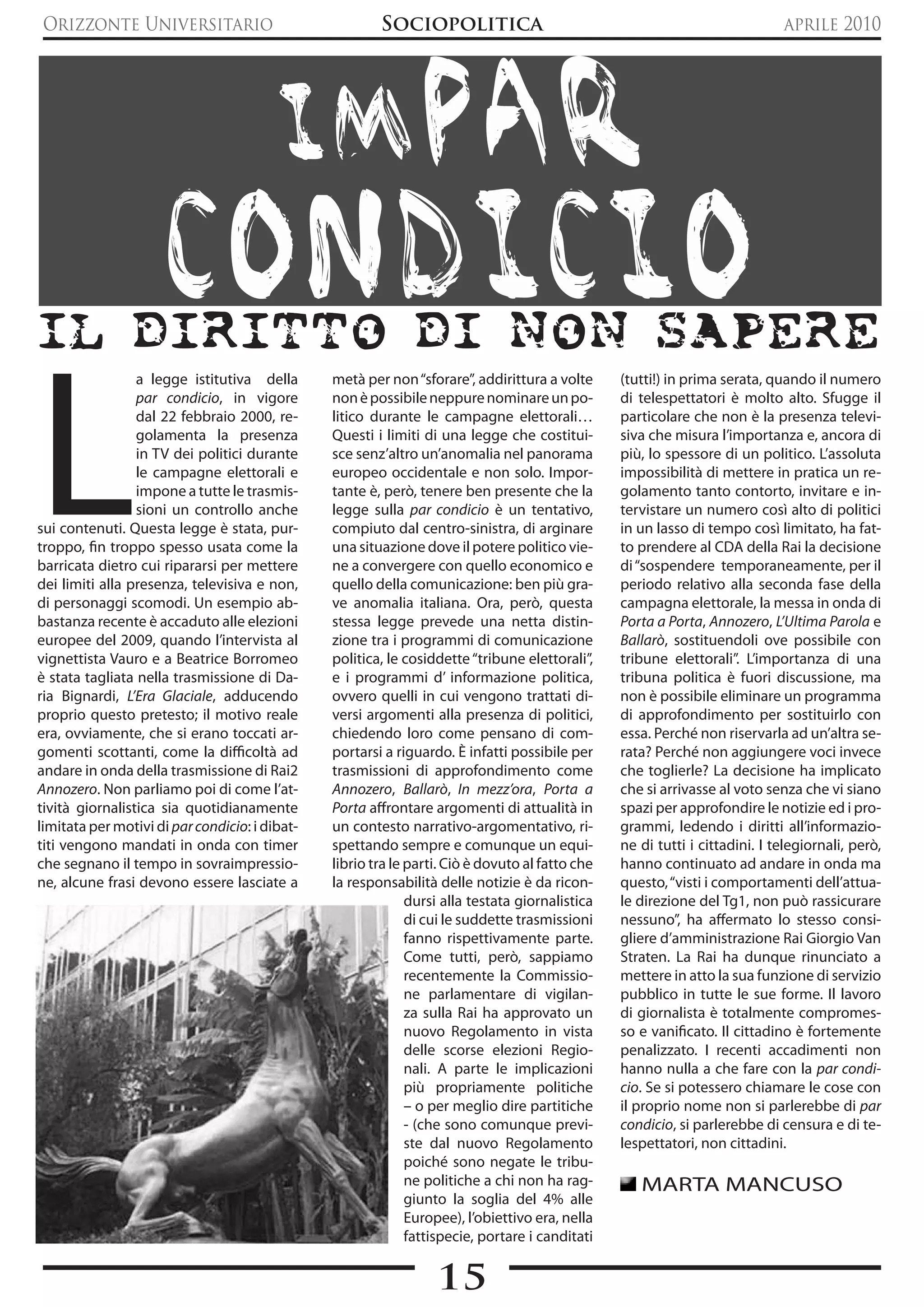 Orizzonte Universitario                                 Sociopolitica                                                        aprile 2010




                                         imPAR
                      CONDICIO
Il dIrItto dI non sapere


L
                 a legge istitutiva della       metà per non “sforare”, addirittura a volte      (tutti!) in prima serata, quando il numero
                 par condicio, in vigore        non è possibile neppure nominare un po-          di telespettatori è molto alto. Sfugge il
                 dal 22 febbraio 2000, re-      litico durante le campagne elettorali…           particolare che non è la presenza televi-
                 golamenta la presenza          Questi i limiti di una legge che costitui-       siva che misura l’importanza e, ancora di
                 in TV dei politici durante     sce senz’altro un’anomalia nel panorama          più, lo spessore di un politico. L’assoluta
                 le campagne elettorali e       europeo occidentale e non solo. Impor-           impossibilità di mettere in pratica un re-
                 impone a tutte le trasmis-     tante è, però, tenere ben presente che la        golamento tanto contorto, invitare e in-
                 sioni un controllo anche       legge sulla par condicio è un tentativo,         tervistare un numero così alto di politici
sui contenuti. Questa legge è stata, pur-       compiuto dal centro-sinistra, di arginare        in un lasso di tempo così limitato, ha fat-
troppo, fin troppo spesso usata come la         una situazione dove il potere politico vie-      to prendere al CDA della Rai la decisione
barricata dietro cui ripararsi per mettere      ne a convergere con quello economico e           di “sospendere temporaneamente, per il
dei limiti alla presenza, televisiva e non,     quello della comunicazione: ben più gra-         periodo relativo alla seconda fase della
di personaggi scomodi. Un esempio ab-           ve anomalia italiana. Ora, però, questa          campagna elettorale, la messa in onda di
bastanza recente è accaduto alle elezioni       stessa legge prevede una netta distin-           Porta a Porta, Annozero, L’Ultima Parola e
europee del 2009, quando l’intervista al        zione tra i programmi di comunicazione           Ballarò, sostituendoli ove possibile con
vignettista Vauro e a Beatrice Borromeo         politica, le cosiddette “tribune elettorali”,    tribune elettorali”. L’importanza di una
è stata tagliata nella trasmissione di Da-      e i programmi d’ informazione politica,          tribuna politica è fuori discussione, ma
ria Bignardi, L’Era Glaciale, adducendo         ovvero quelli in cui vengono trattati di-        non è possibile eliminare un programma
proprio questo pretesto; il motivo reale        versi argomenti alla presenza di politici,       di approfondimento per sostituirlo con
era, ovviamente, che si erano toccati ar-       chiedendo loro come pensano di com-              essa. Perché non riservarla ad un’altra se-
gomenti scottanti, come la difficoltà ad        portarsi a riguardo. è infatti possibile per     rata? Perché non aggiungere voci invece
andare in onda della trasmissione di Rai2       trasmissioni di approfondimento come             che toglierle? La decisione ha implicato
Annozero. Non parliamo poi di come l’at-        Annozero, Ballarò, In mezz’ora, Porta a          che si arrivasse al voto senza che vi siano
tività giornalistica sia quotidianamente        Porta affrontare argomenti di attualità in       spazi per approfondire le notizie ed i pro-
limitata per motivi di par condicio: i dibat-   un contesto narrativo-argomentativo, ri-         grammi, ledendo i diritti all’informazio-
titi vengono mandati in onda con timer          spettando sempre e comunque un equi-             ne di tutti i cittadini. I telegiornali, però,
che segnano il tempo in sovraimpressio-         librio tra le parti. Ciò è dovuto al fatto che   hanno continuato ad andare in onda ma
ne, alcune frasi devono essere lasciate a       la responsabilità delle notizie è da ricon-      questo, “visti i comportamenti dell’attua-
                                                              dursi alla testata giornalistica   le direzione del Tg1, non può rassicurare
                                                              di cui le suddette trasmissioni    nessuno”, ha affermato lo stesso consi-
                                                              fanno rispettivamente parte.       gliere d’amministrazione Rai Giorgio Van
                                                              Come tutti, però, sappiamo         Straten. La Rai ha dunque rinunciato a
                                                              recentemente la Commissio-         mettere in atto la sua funzione di servizio
                                                              ne parlamentare di vigilan-        pubblico in tutte le sue forme. Il lavoro
                                                              za sulla Rai ha approvato un       di giornalista è totalmente compromes-
                                                              nuovo Regolamento in vista         so e vanificato. Il cittadino è fortemente
                                                              delle scorse elezioni Regio-       penalizzato. I recenti accadimenti non
                                                              nali. A parte le implicazioni      hanno nulla a che fare con la par condi-
                                                              più propriamente politiche         cio. Se si potessero chiamare le cose con
                                                              – o per meglio dire partitiche     il proprio nome non si parlerebbe di par
                                                              - (che sono comunque previ-        condicio, si parlerebbe di censura e di te-
                                                              ste dal nuovo Regolamento          lespettatori, non cittadini.
                                                              poiché sono negate le tribu-
                                                              ne politiche a chi non ha rag-        MARTA MANCUSO
                                                              giunto la soglia del 4% alle
                                                              Europee), l’obiettivo era, nella
                                                              fattispecie, portare i canditati


                                                                  15
 