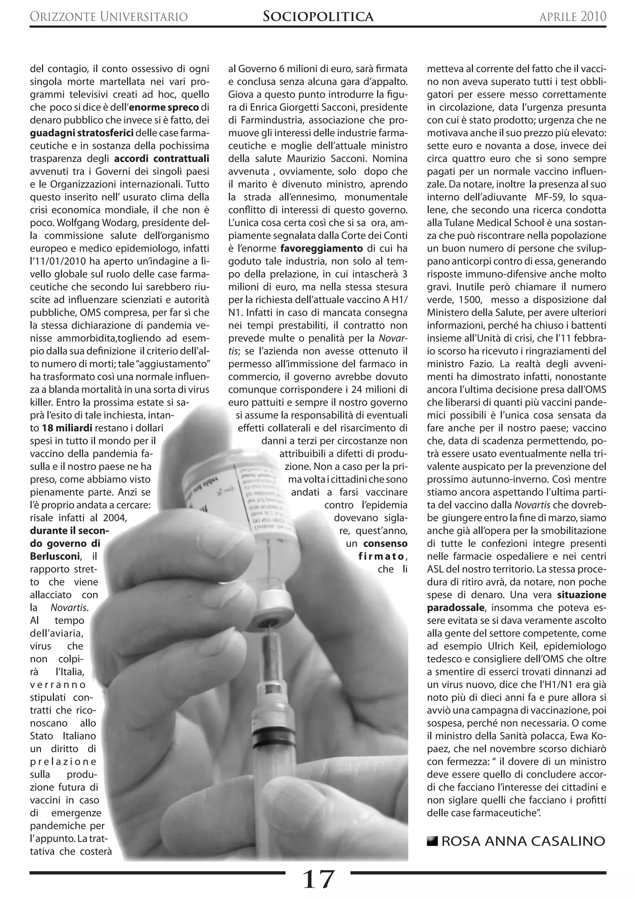 Orizzonte Universitario                                  Sociopolitica                                                        aprile 2010


del contagio, il conto ossessivo di ogni         al Governo 6 milioni di euro, sarà firmata        metteva al corrente del fatto che il vacci-
singola morte martellata nei vari pro-           e conclusa senza alcuna gara d’appalto.           no non aveva superato tutti i test obbli-
grammi televisivi creati ad hoc, quello          Giova a questo punto introdurre la figu-          gatori per essere messo correttamente
che poco si dice è dell’enorme spreco di         ra di Enrica Giorgetti Sacconi, presidente        in circolazione, data l’urgenza presunta
denaro pubblico che invece si è fatto, dei       di Farmindustria, associazione che pro-           con cui è stato prodotto; urgenza che ne
guadagni stratosferici delle case farma-         muove gli interessi delle industrie farma-        motivava anche il suo prezzo più elevato:
ceutiche e in sostanza della pochissima          ceutiche e moglie dell’attuale ministro           sette euro e novanta a dose, invece dei
trasparenza degli accordi contrattuali           della salute Maurizio Sacconi. Nomina             circa quattro euro che si sono sempre
avvenuti tra i Governi dei singoli paesi         avvenuta , ovviamente, solo dopo che              pagati per un normale vaccino influen-
e le Organizzazioni internazionali. Tutto        il marito è divenuto ministro, aprendo            zale. Da notare, inoltre la presenza al suo
questo inserito nell’ usurato clima della        la strada all’ennesimo, monumentale               interno dell’adiuvante MF-59, lo squa-
crisi economica mondiale, il che non è           conflitto di interessi di questo governo.         lene, che secondo una ricerca condotta
poco. Wolfgang Wodarg, presidente del-           L’unica cosa certa così che si sa ora, am-        alla Tulane Medical School è una sostan-
la commissione salute dell’organismo             piamente segnalata dalla Corte dei Conti          za che può riscontrare nella popolazione
europeo e medico epidemiologo, infatti           è l’enorme favoreggiamento di cui ha              un buon numero di persone che svilup-
l’11/01/2010 ha aperto un’indagine a li-         goduto tale industria, non solo al tem-           pano anticorpi contro di essa, generando
vello globale sul ruolo delle case farma-        po della prelazione, in cui intascherà 3          risposte immuno-difensive anche molto
ceutiche che secondo lui sarebbero riu-          milioni di euro, ma nella stessa stesura          gravi. Inutile però chiamare il numero
scite ad influenzare scienziati e autorità       per la richiesta dell’attuale vaccino A H1/       verde, 1500, messo a disposizione dal
pubbliche, OMS compresa, per far sì che          N1. Infatti in caso di mancata consegna           Ministero della Salute, per avere ulteriori
la stessa dichiarazione di pandemia ve-          nei tempi prestabiliti, il contratto non          informazioni, perché ha chiuso i battenti
nisse ammorbidita,togliendo ad esem-             prevede multe o penalità per la Novar-            insieme all’Unità di crisi, che l’11 febbra-
pio dalla sua definizione il criterio dell’al-   tis; se l’azienda non avesse ottenuto il          io scorso ha ricevuto i ringraziamenti del
to numero di morti; tale “aggiustamento”         permesso all’immissione del farmaco in            ministro Fazio. La realtà degli avveni-
ha trasformato così una normale influen-         commercio, il governo avrebbe dovuto              menti ha dimostrato infatti, nonostante
za a blanda mortalità in una sorta di virus      comunque corrispondere i 24 milioni di            ancora l’ultima decisione presa dall’OMS
killer. Entro la prossima estate si sa-          euro pattuiti e sempre il nostro governo          che liberarsi di quanti più vaccini pande-
prà l’esito di tale inchiesta, intan-               si assume la responsabilità di eventuali       mici possibili è l’unica cosa sensata da
to 18 miliardi restano i dollari                     effetti collaterali e del risarcimento di     fare anche per il nostro paese; vaccino
spesi in tutto il mondo per il                             danni a terzi per circostanze non       che, data di scadenza permettendo, po-
vaccino della pandemia fa-                                      attribuibili a difetti di produ-   trà essere usato eventualmente nella tri-
sulla e il nostro paese ne ha                                    zione. Non a caso per la pri-     valente auspicato per la prevenzione del
preso, come abbiamo visto                                         ma volta i cittadini che sono    prossimo autunno-inverno. Così mentre
pienamente parte. Anzi se                                          andati a farsi vaccinare        stiamo ancora aspettando l’ultima parti-
l’è proprio andata a cercare:                                              contro l’epidemia       ta del vaccino dalla Novartis che dovreb-
risale infatti al 2004,                                                       dovevano sigla-      be giungere entro la fine di marzo, siamo
durante il secon-                                                              re, quest’anno,     anche già all’opera per la smobilitazione
do governo di                                                                    un consenso       di tutte le confezioni integre presenti
Berlusconi, il                                                                      firmato,       nelle farmacie ospedaliere e nei centri
rapporto stret-                                                                           che li   ASL del nostro territorio. La stessa proce-
to che viene                                                                                       dura di ritiro avrà, da notare, non poche
allacciato con                                                                                     spese di denaro. Una vera situazione
la Novartis.                                                                                       paradossale, insomma che poteva es-
Al tempo                                                                                           sere evitata se si dava veramente ascolto
dell’aviaria,                                                                                      alla gente del settore competente, come
virus       che                                                                                    ad esempio Ulrich Keil, epidemiologo
non colpi-                                                                                         tedesco e consigliere dell’OMS che oltre
rà      l’Italia,                                                                                  a smentire di esserci trovati dinnanzi ad
verranno                                                                                           un virus nuovo, dice che l’H1/N1 era già
stipulati con-                                                                                     noto più di dieci anni fa e pure allora si
tratti che rico-                                                                                   avviò una campagna di vaccinazione, poi
noscano allo                                                                                       sospesa, perché non necessaria. O come
Stato Italiano                                                                                     il ministro della Sanità polacca, Ewa Ko-
un diritto di                                                                                      paez, che nel novembre scorso dichiarò
prelazione                                                                                         con fermezza: “ il dovere di un ministro
sulla       produ-                                                                                 deve essere quello di concludere accor-
zione futura di                                                                                    di che facciano l’interesse dei cittadini e
vaccini in caso                                                                                    non siglare quelli che facciano i profitti
di emergenze                                                                                       delle case farmaceutiche”.
pandemiche per
l’ appunto. La trat-                                                                                  ROSA ANNA CASALINO
tativa che costerà


                                                                   17
 