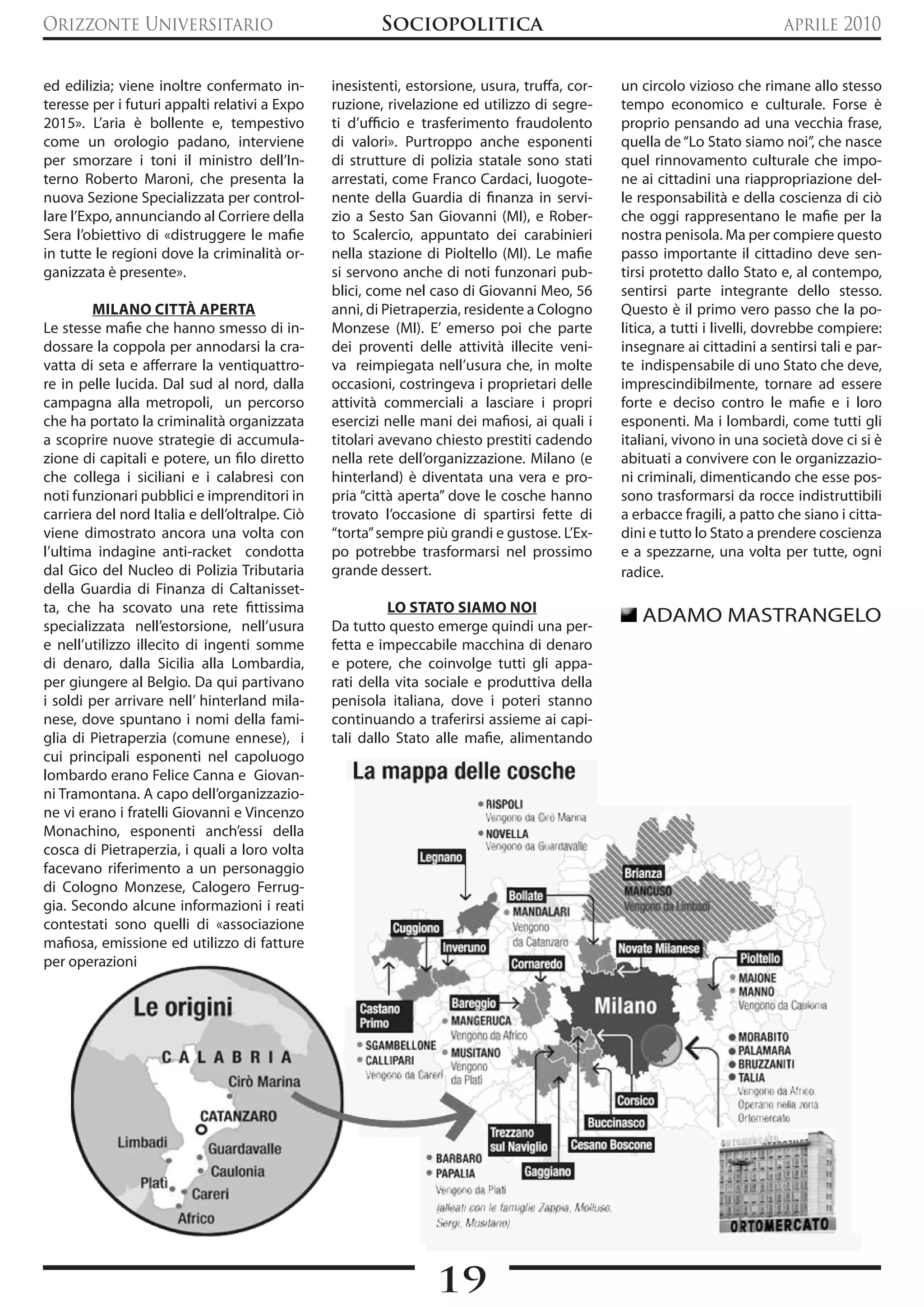 Orizzonte Universitario                                 Sociopolitica                                                      aprile 2010


ed edilizia; viene inoltre confermato in-       inesistenti, estorsione, usura, truffa, cor-   un circolo vizioso che rimane allo stesso
teresse per i futuri appalti relativi a Expo    ruzione, rivelazione ed utilizzo di segre-     tempo economico e culturale. Forse è
2015». L’aria è bollente e, tempestivo          ti d’ufficio e trasferimento fraudolento       proprio pensando ad una vecchia frase,
come un orologio padano, interviene             di valori». Purtroppo anche esponenti          quella de “Lo Stato siamo noi”, che nasce
per smorzare i toni il ministro dell’In-        di strutture di polizia statale sono stati     quel rinnovamento culturale che impo-
terno Roberto Maroni, che presenta la           arrestati, come Franco Cardaci, luogote-       ne ai cittadini una riappropriazione del-
nuova Sezione Specializzata per control-        nente della Guardia di finanza in servi-       le responsabilità e della coscienza di ciò
lare l’Expo, annunciando al Corriere della      zio a Sesto San Giovanni (MI), e Rober-        che oggi rappresentano le mafie per la
Sera l’obiettivo di «distruggere le mafie       to Scalercio, appuntato dei carabinieri        nostra penisola. Ma per compiere questo
in tutte le regioni dove la criminalità or-     nella stazione di Pioltello (MI). Le mafie     passo importante il cittadino deve sen-
ganizzata è presente».                          si servono anche di noti funzonari pub-        tirsi protetto dallo Stato e, al contempo,
                                                blici, come nel caso di Giovanni Meo, 56       sentirsi parte integrante dello stesso.
        MILANO CITTà APERTA                     anni, di Pietraperzia, residente a Cologno     Questo è il primo vero passo che la po-
Le stesse mafie che hanno smesso di in-         Monzese (MI). E’ emerso poi che parte          litica, a tutti i livelli, dovrebbe compiere:
dossare la coppola per annodarsi la cra-        dei proventi delle attività illecite veni-     insegnare ai cittadini a sentirsi tali e par-
vatta di seta e afferrare la ventiquattro-      va reimpiegata nell’usura che, in molte        te indispensabile di uno Stato che deve,
re in pelle lucida. Dal sud al nord, dalla      occasioni, costringeva i proprietari delle     imprescindibilmente, tornare ad essere
campagna alla metropoli, un percorso            attività commerciali a lasciare i propri       forte e deciso contro le mafie e i loro
che ha portato la criminalità organizzata       esercizi nelle mani dei mafiosi, ai quali i    esponenti. Ma i lombardi, come tutti gli
a scoprire nuove strategie di accumula-         titolari avevano chiesto prestiti cadendo      italiani, vivono in una società dove ci si è
zione di capitali e potere, un filo diretto     nella rete dell’organizzazione. Milano (e      abituati a convivere con le organizzazio-
che collega i siciliani e i calabresi con       hinterland) è diventata una vera e pro-        ni criminali, dimenticando che esse pos-
noti funzionari pubblici e imprenditori in      pria “città aperta” dove le cosche hanno       sono trasformarsi da rocce indistruttibili
carriera del nord Italia e dell’oltralpe. Ciò   trovato l’occasione di spartirsi fette di      a erbacce fragili, a patto che siano i citta-
viene dimostrato ancora una volta con           “torta” sempre più grandi e gustose. L’Ex-     dini e tutto lo Stato a prendere coscienza
l’ultima indagine anti-racket condotta          po potrebbe trasformarsi nel prossimo          e a spezzarne, una volta per tutte, ogni
dal Gico del Nucleo di Polizia Tributaria       grande dessert.                                radice.
della Guardia di Finanza di Caltanisset-
ta, che ha scovato una rete fittissima                    LO STATO SIAMO NOI
specializzata nell’estorsione, nell’usura       Da tutto questo emerge quindi una per-
                                                                                                  ADAMO MASTRANGELO
e nell’utilizzo illecito di ingenti somme       fetta e impeccabile macchina di denaro
di denaro, dalla Sicilia alla Lombardia,        e potere, che coinvolge tutti gli appa-
per giungere al Belgio. Da qui partivano        rati della vita sociale e produttiva della
i soldi per arrivare nell’ hinterland mila-     penisola italiana, dove i poteri stanno
nese, dove spuntano i nomi della fami-          continuando a traferirsi assieme ai capi-
glia di Pietraperzia (comune ennese), i         tali dallo Stato alle mafie, alimentando
cui principali esponenti nel capoluogo
lombardo erano Felice Canna e Giovan-
ni Tramontana. A capo dell’organizzazio-
ne vi erano i fratelli Giovanni e Vincenzo
Monachino, esponenti anch’essi della
cosca di Pietraperzia, i quali a loro volta
facevano riferimento a un personaggio
di Cologno Monzese, Calogero Ferrug-
gia. Secondo alcune informazioni i reati
contestati sono quelli di «associazione
mafiosa, emissione ed utilizzo di fatture
per operazioni




                                                                 19
 