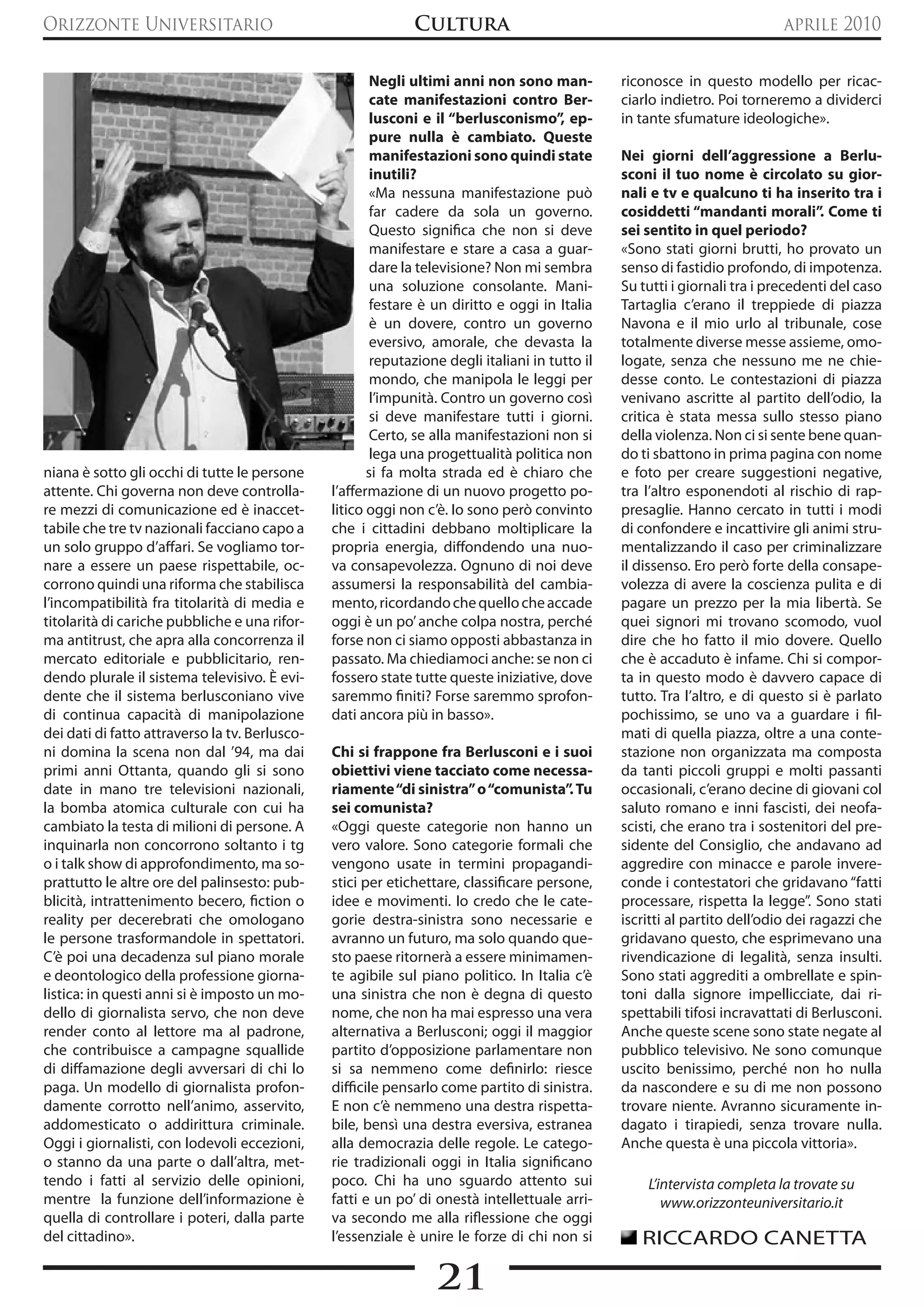 Orizzonte Universitario                                       Cultura                                                        aprile 2010

                                                        Negli ultimi anni non sono man-          riconosce in questo modello per ricac-
                                                        cate manifestazioni contro Ber-          ciarlo indietro. Poi torneremo a dividerci
                                                        lusconi e il “berlusconismo”, ep-        in tante sfumature ideologiche».
                                                        pure nulla è cambiato. queste
                                                        manifestazioni sono quindi state         Nei giorni dell’aggressione a Berlu-
                                                        inutili?                                 sconi il tuo nome è circolato su gior-
                                                        «Ma nessuna manifestazione può           nali e tv e qualcuno ti ha inserito tra i
                                                        far cadere da sola un governo.           cosiddetti “mandanti morali”. Come ti
                                                        Questo significa che non si deve         sei sentito in quel periodo?
                                                        manifestare e stare a casa a guar-       «Sono stati giorni brutti, ho provato un
                                                        dare la televisione? Non mi sembra       senso di fastidio profondo, di impotenza.
                                                        una soluzione consolante. Mani-          Su tutti i giornali tra i precedenti del caso
                                                        festare è un diritto e oggi in Italia    Tartaglia c’erano il treppiede di piazza
                                                        è un dovere, contro un governo           Navona e il mio urlo al tribunale, cose
                                                        eversivo, amorale, che devasta la        totalmente diverse messe assieme, omo-
                                                        reputazione degli italiani in tutto il   logate, senza che nessuno me ne chie-
                                                        mondo, che manipola le leggi per         desse conto. Le contestazioni di piazza
                                                        l’impunità. Contro un governo così       venivano ascritte al partito dell’odio, la
                                                        si deve manifestare tutti i giorni.      critica è stata messa sullo stesso piano
                                                        Certo, se alla manifestazioni non si     della violenza. Non ci si sente bene quan-
                                                        lega una progettualità politica non      do ti sbattono in prima pagina con nome
niana è sotto gli occhi di tutte le persone            si fa molta strada ed è chiaro che        e foto per creare suggestioni negative,
attente. Chi governa non deve controlla-        l’affermazione di un nuovo progetto po-          tra l’altro esponendoti al rischio di rap-
re mezzi di comunicazione ed è inaccet-         litico oggi non c’è. Io sono però convinto       presaglie. Hanno cercato in tutti i modi
tabile che tre tv nazionali facciano capo a     che i cittadini debbano moltiplicare la          di confondere e incattivire gli animi stru-
un solo gruppo d’affari. Se vogliamo tor-       propria energia, diffondendo una nuo-            mentalizzando il caso per criminalizzare
nare a essere un paese rispettabile, oc-        va consapevolezza. Ognuno di noi deve            il dissenso. Ero però forte della consape-
corrono quindi una riforma che stabilisca       assumersi la responsabilità del cambia-          volezza di avere la coscienza pulita e di
l’incompatibilità fra titolarità di media e     mento, ricordando che quello che accade          pagare un prezzo per la mia libertà. Se
titolarità di cariche pubbliche e una rifor-    oggi è un po’ anche colpa nostra, perché         quei signori mi trovano scomodo, vuol
ma antitrust, che apra alla concorrenza il      forse non ci siamo opposti abbastanza in         dire che ho fatto il mio dovere. Quello
mercato editoriale e pubblicitario, ren-        passato. Ma chiediamoci anche: se non ci         che è accaduto è infame. Chi si compor-
dendo plurale il sistema televisivo. è evi-     fossero state tutte queste iniziative, dove      ta in questo modo è davvero capace di
dente che il sistema berlusconiano vive         saremmo finiti? Forse saremmo sprofon-           tutto. Tra l’altro, e di questo si è parlato
di continua capacità di manipolazione           dati ancora più in basso».                       pochissimo, se uno va a guardare i fil-
dei dati di fatto attraverso la tv. Berlusco-                                                    mati di quella piazza, oltre a una conte-
ni domina la scena non dal ’94, ma dai          Chi si frappone fra Berlusconi e i suoi          stazione non organizzata ma composta
primi anni Ottanta, quando gli si sono          obiettivi viene tacciato come necessa-           da tanti piccoli gruppi e molti passanti
date in mano tre televisioni nazionali,         riamente “di sinistra” o “comunista”. Tu         occasionali, c’erano decine di giovani col
la bomba atomica culturale con cui ha           sei comunista?                                   saluto romano e inni fascisti, dei neofa-
cambiato la testa di milioni di persone. A      «Oggi queste categorie non hanno un              scisti, che erano tra i sostenitori del pre-
inquinarla non concorrono soltanto i tg         vero valore. Sono categorie formali che          sidente del Consiglio, che andavano ad
o i talk show di approfondimento, ma so-        vengono usate in termini propagandi-             aggredire con minacce e parole invere-
prattutto le altre ore del palinsesto: pub-     stici per etichettare, classificare persone,     conde i contestatori che gridavano “fatti
blicità, intrattenimento becero, fiction o      idee e movimenti. Io credo che le cate-          processare, rispetta la legge”. Sono stati
reality per decerebrati che omologano           gorie destra-sinistra sono necessarie e          iscritti al partito dell’odio dei ragazzi che
le persone trasformandole in spettatori.        avranno un futuro, ma solo quando que-           gridavano questo, che esprimevano una
C’è poi una decadenza sul piano morale          sto paese ritornerà a essere minimamen-          rivendicazione di legalità, senza insulti.
e deontologico della professione giorna-        te agibile sul piano politico. In Italia c’è     Sono stati aggrediti a ombrellate e spin-
listica: in questi anni si è imposto un mo-     una sinistra che non è degna di questo           toni dalla signore impellicciate, dai ri-
dello di giornalista servo, che non deve        nome, che non ha mai espresso una vera           spettabili tifosi incravattati di Berlusconi.
render conto al lettore ma al padrone,          alternativa a Berlusconi; oggi il maggior        Anche queste scene sono state negate al
che contribuisce a campagne squallide           partito d’opposizione parlamentare non           pubblico televisivo. Ne sono comunque
di diffamazione degli avversari di chi lo       si sa nemmeno come definirlo: riesce             uscito benissimo, perché non ho nulla
paga. Un modello di giornalista profon-         difficile pensarlo come partito di sinistra.     da nascondere e su di me non possono
damente corrotto nell’animo, asservito,         E non c’è nemmeno una destra rispetta-           trovare niente. Avranno sicuramente in-
addomesticato o addirittura criminale.          bile, bensì una destra eversiva, estranea        dagato i tirapiedi, senza trovare nulla.
Oggi i giornalisti, con lodevoli eccezioni,     alla democrazia delle regole. Le catego-         Anche questa è una piccola vittoria».
o stanno da una parte o dall’altra, met-        rie tradizionali oggi in Italia significano
tendo i fatti al servizio delle opinioni,       poco. Chi ha uno sguardo attento sui                 L’intervista completa la trovate su
mentre la funzione dell’informazione è          fatti e un po’ di onestà intellettuale arri-            www.orizzonteuniversitario.it
quella di controllare i poteri, dalla parte     va secondo me alla riflessione che oggi
del cittadino».                                 l’essenziale è unire le forze di chi non si         RICCARDO CANETTA

                                                                  21
 
