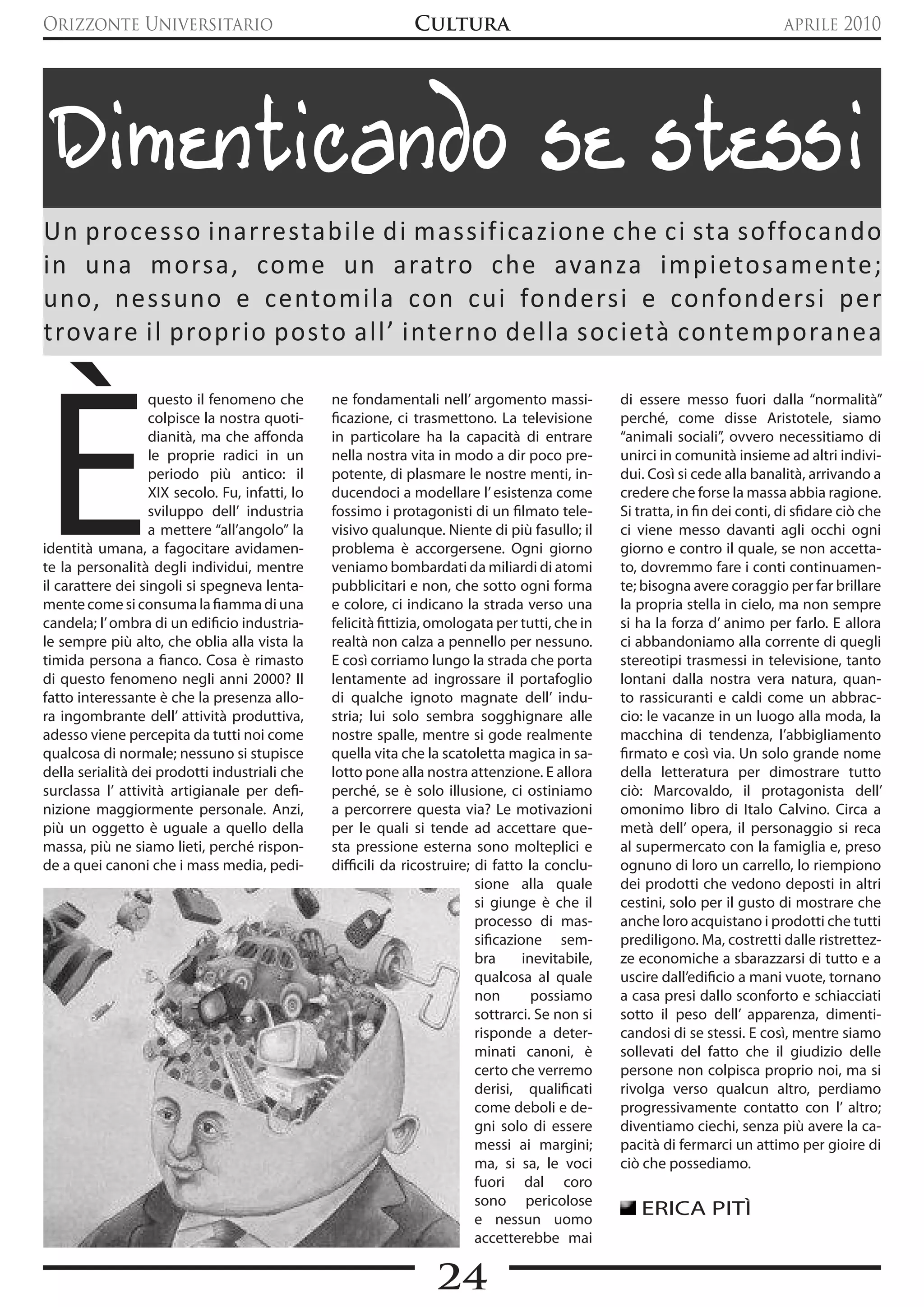 Orizzonte Universitario                                        Cultura                                                          aprile 2010




  Dimenticando se stessi
Un processo inarrestabile di massificazione che ci sta soffocando
in una morsa, come un aratro che avanza impietosamente;
uno, nessuno e centomila con cui fondersi e confondersi per
trovare il proprio posto all’ interno della società contemporanea




è
                   questo il fenomeno che        ne fondamentali nell’ argomento massi-            di essere messo fuori dalla “normalità”
                   colpisce la nostra quoti-     ficazione, ci trasmettono. La televisione         perché, come disse Aristotele, siamo
                   dianità, ma che affonda       in particolare ha la capacità di entrare          “animali sociali”, ovvero necessitiamo di
                   le proprie radici in un       nella nostra vita in modo a dir poco pre-         unirci in comunità insieme ad altri indivi-
                   periodo più antico: il        potente, di plasmare le nostre menti, in-         dui. Così si cede alla banalità, arrivando a
                   XIX secolo. Fu, infatti, lo   ducendoci a modellare l’ esistenza come           credere che forse la massa abbia ragione.
                   sviluppo dell’ industria      fossimo i protagonisti di un filmato tele-        Si tratta, in fin dei conti, di sfidare ciò che
                   a mettere “all’angolo” la     visivo qualunque. Niente di più fasullo; il       ci viene messo davanti agli occhi ogni
identità umana, a fagocitare avidamen-           problema è accorgersene. Ogni giorno              giorno e contro il quale, se non accetta-
te la personalità degli individui, mentre        veniamo bombardati da miliardi di atomi           to, dovremmo fare i conti continuamen-
il carattere dei singoli si spegneva lenta-      pubblicitari e non, che sotto ogni forma          te; bisogna avere coraggio per far brillare
mente come si consuma la fiamma di una           e colore, ci indicano la strada verso una         la propria stella in cielo, ma non sempre
candela; l’ ombra di un edificio industria-      felicità fittizia, omologata per tutti, che in    si ha la forza d’ animo per farlo. E allora
le sempre più alto, che oblia alla vista la      realtà non calza a pennello per nessuno.          ci abbandoniamo alla corrente di quegli
timida persona a fianco. Cosa è rimasto          E così corriamo lungo la strada che porta         stereotipi trasmessi in televisione, tanto
di questo fenomeno negli anni 2000? Il           lentamente ad ingrossare il portafoglio           lontani dalla nostra vera natura, quan-
fatto interessante è che la presenza allo-       di qualche ignoto magnate dell’ indu-             to rassicuranti e caldi come un abbrac-
ra ingombrante dell’ attività produttiva,        stria; lui solo sembra sogghignare alle           cio: le vacanze in un luogo alla moda, la
adesso viene percepita da tutti noi come         nostre spalle, mentre si gode realmente           macchina di tendenza, l’abbigliamento
qualcosa di normale; nessuno si stupisce         quella vita che la scatoletta magica in sa-       firmato e così via. Un solo grande nome
della serialità dei prodotti industriali che     lotto pone alla nostra attenzione. E allora       della letteratura per dimostrare tutto
surclassa l’ attività artigianale per defi-      perché, se è solo illusione, ci ostiniamo         ciò: Marcovaldo, il protagonista dell’
nizione maggiormente personale. Anzi,            a percorrere questa via? Le motivazioni           omonimo libro di Italo Calvino. Circa a
più un oggetto è uguale a quello della           per le quali si tende ad accettare que-           metà dell’ opera, il personaggio si reca
massa, più ne siamo lieti, perché rispon-        sta pressione esterna sono molteplici e           al supermercato con la famiglia e, preso
de a quei canoni che i mass media, pedi-         difficili da ricostruire; di fatto la conclu-     ognuno di loro un carrello, lo riempiono
                                                                           sione alla quale        dei prodotti che vedono deposti in altri
                                                                           si giunge è che il      cestini, solo per il gusto di mostrare che
                                                                           processo di mas-        anche loro acquistano i prodotti che tutti
                                                                           sificazione sem-        prediligono. Ma, costretti dalle ristrettez-
                                                                           bra      inevitabile,   ze economiche a sbarazzarsi di tutto e a
                                                                           qualcosa al quale       uscire dall’edificio a mani vuote, tornano
                                                                           non        possiamo     a casa presi dallo sconforto e schiacciati
                                                                           sottrarci. Se non si    sotto il peso dell’ apparenza, dimenti-
                                                                           risponde a deter-       candosi di se stessi. E così, mentre siamo
                                                                           minati canoni, è        sollevati del fatto che il giudizio delle
                                                                           certo che verremo       persone non colpisca proprio noi, ma si
                                                                           derisi, qualificati     rivolga verso qualcun altro, perdiamo
                                                                           come deboli e de-       progressivamente contatto con l’ altro;
                                                                           gni solo di essere      diventiamo ciechi, senza più avere la ca-
                                                                           messi ai margini;       pacità di fermarci un attimo per gioire di
                                                                           ma, si sa, le voci      ciò che possediamo.
                                                                           fuori dal coro
                                                                           sono pericolose
                                                                           e nessun uomo
                                                                                                      ERICA PITì
                                                                           accetterebbe mai

                                                                   24
 